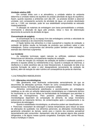 Umidade relativa (UR)
      Em contato direto com o ar atmosférico, a umidade relativa do ambiente
determina a umidade relativa de equilíbrio do produto (atividade de água de equilíbrio).
Assim, quando expostos a ambientes com alta UR , os produtos tendem a absorver
umidade, com conseqüente aumento da atividade de água; um produto desidratado
com aw < 0,60, por exemplo, pode ter sua estabilidade comprometida se estocado
inadequadamente.
      A utilização de materiais de embalagem com baixa permeabilidade a umidade,
minimizando a absorção de água pelo produto, reduz o risco de deterioração
decorrente do aumento de atividade de água.

Concentração de oxigênio
       A concentração de O2 no espaço livre das embalagens controla a velocidade de
alterações oxidativas e de crescimento microbiano.
       A fração lipídica dos alimentos é a mais susceptível a reações de oxidação; a
oxidação de lipídios resulta na formação de produtos que conferem sabor e odor
indesejáveis. Outros componentes dos alimentos podem também sofrer oxidação, a
exemplo das vitaminas e pigmentos.

Luz incidente
        As radiações luminosas, sejam naturais ou artificiais, catalisam reações
fotoquímicas em alimentos, principalmente reações de oxidação.
        A fase de indução (ou iniciação) da oxidação de lipídios é acelerada quando o
alimento é exposto (direta ou indiretamente) à luz. Quanto à oxidação de vitaminas, a
riboflavina e o ácido ascórbico são as mais fotossensíveis. A exposição do leite à luz
acarreta formação de sabor e odor desagradáveis (proveniente da oxidação de
lipídios), além de redução do valor nutritivo em conseqüência da perda de vitaminas.


1.2.ALTERAÇÕES INDESEJÁVEIS

1.2.1. Alterações microbiológicas
       São geralmente mais facilmente evidenciadas sensorialmente do que as
decorrentes de alterações químicas. Podem ter como conseqüências: formação de
compostos tóxicos, formação de gases e compostos voláteis.
       Alimentos comercialmente esterilizados e acondicionados em embalagens
metálicas ou de vidro só sofrerão deterioração microbiológica se o tratamento térmico
for insuficiente ou se houver falhas na hermeticidade da embalagem que permitam a
entrada de microrganismos. Para produtos pasteurizados, as alterações
microbiológicas dependem da composição do alimento, da carga microbiana
sobrevivente ao tratamento térmico, de contaminações após o processamento e da
temperatura de estocagem.
       Quanto à estabilidade microbiológica, os alimentos podem ser classificados em:
• Perecíveis: necessitam de estocagem a baixas temperaturas para reduzir as taxas
de alterações da qualidade; nos alimentos perecíveis, as alterações microbiológicas
geralmente antecedem às demais, sendo para a maioria dos produtos perceptível
sensorialmente pelo consumidor. Apresentam vida útil de apenas alguns dias quando
refrigerados, e de alguns meses quando congelados. Exemplos: leite, carnes frescas,
frutas e hortaliças in natura.



                                                                                       3
 