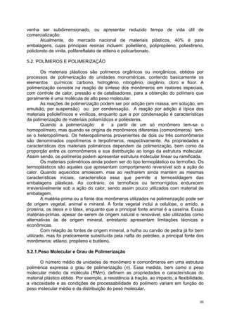 venha ser subdimensionado, ou apresentar reduzido tempo de vida útil de
comercialização.
       Atualmente, do mercado nacional de materiais plásticos, 40% é para
embalagens, cujas principais resinas incluem: polietileno, polipropileno, poliestireno,
policloreto de vinila, politereftalato de etileno e policarbonato.

5.2. POLÍMEROS E POLIMERIZAÇÃO

        Os materiais plásticos são polímeros orgânicos ou inorgânicos, obtidos por
processos de polimerização de unidades monoméricas, contendo basicamente os
elementos químicos: carbono, hidrogênio, nitrogênio, oxigênio, cloro e flúor. A
polimerização consiste na reação de síntese dos monômeros em reatores especiais,
com controle de calor, pressão e de catalisadores, para a obtenção do polímero que
geralmente é uma molécula de alto peso molecular.
        As reações de polimerização podem ser por adição (em massa, em solução, em
emulsão, por suspensão) ou por condensação. A reação por adição é típica dos
materiais poliolefínicos e vinílicos, enquanto que a por condensação é características
da polimerização de materiais poliamídicos e poliésteres.
        Quando a polimerização         é   a partir de um só monômero tem-se o
homopolímero, mas quando se origina de monômeros diferentes (comonômeros) tem-
se o heteropolímero. Os heteropolímeros provenientes de dois ou três comonômeros
são denominados copolímeros e terpolímeros, respectivamente. As propriedades e
características dos materiais poliméricos dependem da polimerização, bem como da
proporção entre os comonômeros e sua distribuição ao longo da estrutura molecular.
Assim sendo, os polímeros podem apresentar estrutura molecular linear ou ramificada.
        Os materiais poliméricos ainda podem ser do tipo termoplástico ou termofixo. Os
termoplásticos são aqueles que apresentam comportamento reversível sob a ação do
calor. Quando aquecidos amolecem, mas ao resfriarem ainda mantém as mesmas
características iniciais, característica essa que permite a termosoldagem das
embalagens plásticas. Ao contrário, os termofixos ou termorrígidos endurecem
irreversivelmente sob a ação do calor, sendo assim pouco utilizados com material de
embalagem.
        A matéria-prima ou a fonte dos monômeros utilizados na polimerização pode ser
de origem vegetal, animal e mineral. A fonte vegetal inclui a celulose, o amido, a
proteína, os óleos e o látex, enquanto que a principal fonte animal é a caseína. Essas
matérias-primas, apesar de serem de origem natural e renovável, são utilizadas como
alternativas às de origem mineral, entretanto apresentam limitações técnicas e
econômicas.
        Com relação às fontes de origem mineral, a hulha ou carvão de pedra já foi bem
utilizado, mas foi praticamente substituída pela nafta do petróleo, a principal fonte dos
monômeros: etileno, propileno e butileno.

5.2.1.Peso Molecular e Grau de Polimerização

      O número médio de unidades de monômero e comonômeros em uma estrutura
polimérica expressa o grau de polimerização (n). Essa medida, bem como o peso
molecular médio da molécula (PMm), definem as propriedades e características do
material plástico obtido. Por exemplo, a resistência à tração, ao impacto, a flexibilidade,
a viscosidade e as condições de processabilidade do polímero variam em função do
peso molecular médio e da distribuição do peso molecular.

                                                                                         35
 