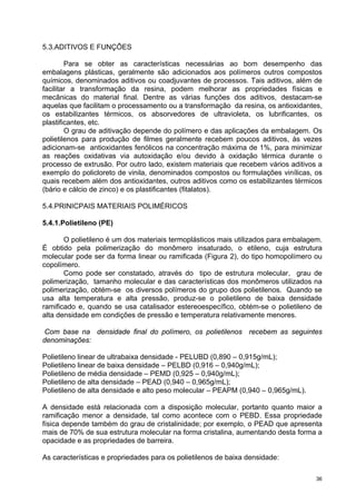 5.3.ADITIVOS E FUNÇÕES

        Para se obter as características necessárias ao bom desempenho das
embalagens plásticas, geralmente são adicionados aos polímeros outros compostos
químicos, denominados aditivos ou coadjuvantes de processos. Tais aditivos, além de
facilitar a transformação da resina, podem melhorar as propriedades físicas e
mecânicas do material final. Dentre as várias funções dos aditivos, destacam-se
aquelas que facilitam o processamento ou a transformação da resina, os antioxidantes,
os estabilizantes térmicos, os absorvedores de ultravioleta, os lubrificantes, os
plastificantes, etc.
        O grau de aditivação depende do polímero e das aplicações da embalagem. Os
polietilenos para produção de filmes geralmente recebem poucos aditivos, às vezes
adicionam-se antioxidantes fenólicos na concentração máxima de 1%, para minimizar
as reações oxidativas via autoxidação e/ou devido à oxidação térmica durante o
processo de extrusão. Por outro lado, existem materiais que recebem vários aditivos a
exemplo do policloreto de vinila, denominados compostos ou formulações vinílicas, os
quais recebem além dos antioxidantes, outros aditivos como os estabilizantes térmicos
(bário e cálcio de zinco) e os plastificantes (fitalatos).

5.4.PRINICPAIS MATERIAIS POLIMÉRICOS

5.4.1.Polietileno (PE)

       O polietileno é um dos materiais termoplásticos mais utilizados para embalagem.
É obtido pela polimerização do monômero insaturado, o etileno, cuja estrutura
molecular pode ser da forma linear ou ramificada (Figura 2), do tipo homopolímero ou
copolímero.
       Como pode ser constatado, através do tipo de estrutura molecular, grau de
polimerização, tamanho molecular e das características dos monômeros utilizados na
polimerização, obtém-se os diversos polímeros do grupo dos polietilenos. Quando se
usa alta temperatura e alta pressão, produz-se o polietileno de baixa densidade
ramificado e, quando se usa catalisador estereoespecífico, obtém-se o polietileno de
alta densidade em condições de pressão e temperatura relativamente menores.

 Com base na densidade final do polímero, os polietilenos recebem as seguintes
denominações:

Polietileno linear de ultrabaixa densidade - PELUBD (0,890 – 0,915g/mL);
Polietileno linear de baixa densidade – PELBD (0,916 – 0,940g/mL);
Polietileno de média densidade – PEMD (0,925 – 0,940g/mL);
Polietileno de alta densidade – PEAD (0,940 – 0,965g/mL);
Polietileno de alta densidade e alto peso molecular – PEAPM (0,940 – 0,965g/mL).

A densidade está relacionada com a disposição molecular, portanto quanto maior a
ramificação menor a densidade, tal como acontece com o PEBD. Essa propriedade
física depende também do grau de cristalinidade; por exemplo, o PEAD que apresenta
mais de 70% de sua estrutura molecular na forma cristalina, aumentando desta forma a
opacidade e as propriedades de barreira.

As características e propriedades para os polietilenos de baixa densidade:

                                                                                    36
 