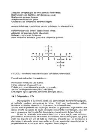Adequado para produção de filmes com alta flexibilidade;
Boa transparência dos filmes com baixa espessura;
Boa barreira ao vapor de água;
Alta permeabilidade aos gases;
Grande faixa de temperatura de termoselagem.

As características e propriedades para os polietilenos de alta densidade:

Menor transparência e maior opacidade dos filmes;
Adequado para garrafas, balde e bandejas;
Melhores propriedades de barreira;
Maior resistência aos óleos, gorduras e compostos químicos.




FIGURA 2 - Polietileno de baixa densidade com estrutura ramificada.

Exemplos de aplicações dos polietilenos:

Produção de filmes para uso diverso;
Filmes esticavam e/ou encolhíveis;
Embalagens convertidas por laminação ou extrusão;
Sacolas para supermercados (PEAD e PEAPM);
Embalagens rígidas (garrafas, bombonas, bandejas, caixas).

5.4.2. Polipropileno (PP)

        O polipropileno é o polímero obtido pela polimerização do monômero propileno.
A molécula resultante apresenta-se de forma linear, com configurações atática,
isotática e sindiotática, dependendo do processo de síntese utilizado.
A forma atática apresenta uma disposição aleatória do grupo metil, originando-se uma
resina amorfa e pegajosa de pouca aplicação no segmento de embalagem, a não ser
como componente das formulações de adesivos e revestimentos do tipo hot melt.
        O uso de catalisador estereoespecífico induz a uma reação mais ordenada,
possibilitando a formação do PP isotático e sindiotático. No isotático (Figura 3) o grupo
metil fica disposto em um só lado da molécula, enquanto que no sindiotático a
disposição é alternada, sendo que ambas as formas apresentam características e
propriedades mais apropriadas para o segmento de embalagens.

                                                                                       37
 