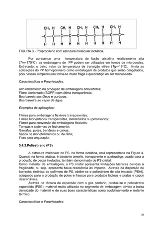 FIGURA 3 - Polipropileno com estrutura molecular isotática.

       Por apresentar uma      temperatura de fusão cristalina relativamente alta
(Tm=170°C), as embalagens de PP podem ser utilizadas em fornos de microondas.
Entretanto, o baixo valor da temperatura de transição vítrea (Tg=-18°C), limita as
aplicações do PP homopolímero como embalagem de produtos que serão congelados,
pois nessas temperaturas torna-se muito frágil e quebradiço ao ser manuseado.

Características e Propriedades:

Alto rendimento na produção de embalagens convertidas;
Filme biorientado (BOPP) com ótima transparência;
Boa barreia aos óleos e gorduras;
Boa barreira ao vapor de água.

Exemplos de aplicações:

Filmes para embalagens flexíveis transparentes;
Filmes biorientados transparentes, metalizados ou perolisados;
Filmes para conversão de embalagens flexíveis;
Tampas e sistemas de fechamento;
Garrafas, potes, bandejas e caixas;
Sacos de monofilamentos ou de ráfia;
Fitas para arqueação.

5.4.3.Poliestireno (PS)

        A estrutura molecular do PS, na forma isotática, está representada na Figura 4.
Quando na forma atática, é bastante amorfo, transparente e quebradiço, usado para a
produção de peças injetadas, também denominado de PS cristal.
Como material de embalagem, o PS cristal apresenta limitações técnicas devidas à
fragilidade, ou seja, apresenta baixa resistência ao impacto. Através da dispersão de
borracha sintética ao polímero de PS, obtém-se o poliestireno de alto impacto (PSAI),
adequado para a produção de potes e frascos para produtos lácteos e pratos e copos
descartáveis.
        Através da técnica de expansão com o gás pentano, produz-se o poliestireno
expandido (PSE), material muito utilizado no segmento de embalagem devido a baixa
densidade do material e de suas boas características como acolchoamento e isolante
térmico.

Características e Propriedades:


                                                                                     38
 