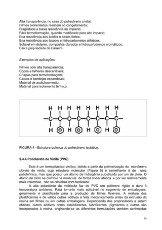 Alta transparência, no caso do poliestireno cristal;
Filmes biorientados resistem ao congelamento;
Fragilidade e baixa resistência ao impacto;
Fácil termoformação, quando modificado para alto impacto;
Boa resistência aos ácidos e bases fortes;
Boa resistência aos álcoois e hidrocarbonetos alifáticos;
Solúvel em ésteres, compostos clorados e hidrocarbonetos aromáticos;
Baixa propriedade de barreira.


Exemplos de aplicações:

Filmes com alta transparência;
Copos e talheres descartáveis;
Chapas para termoformagem;
Caixas e bandejas expandidas;
Material de acolchoamento,
Material para isolamento térmico.




FIGURA 4 - Estrutura química do poliestireno isotático.


5.4.4.Policloreto de Vinila (PVC)

        Este é um termoplástico vinílico, obtido a partir da polimerização do monômero
cloreto de vinila, cuja estrutura molecular (Figura 5) é semelhante à de uma
poliolefínica, mas que possui um átomo de hidrogênio substituído por um de cloro. O
átomo de cloro se distribui na molécula de forma linear atática e por ser relativamente
mais volumoso, não se cristaliza com facilidade.
        A alta polaridade da molécula faz do PVC um polímero rígido e duro à
temperatura ambiente. Para torna-lo mais aplicável no segmento de embalagens,
geralmente é plastificado para a produção de filmes flexíveis. A mistura dos
plastificantes e de vários outros aditivos é feita mecanicamente antes da extrusão da
resina em filmes ou em outras embalagens. Dependendo das propriedades a serem
obtidas, outros aditivos como estabilizantes, lubrificantes, pigmentos e outros são
incorporados à resina, originando-se as diferentes formulações também conhecidas

                                                                                     39
 