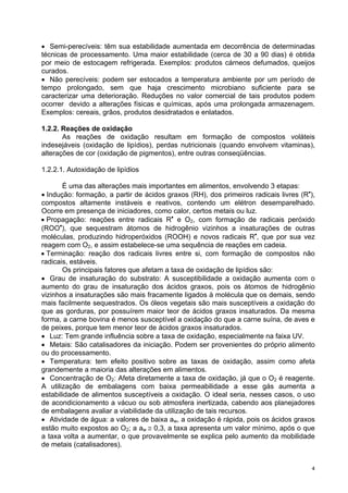 • Semi-perecíveis: têm sua estabilidade aumentada em decorrência de determinadas
técnicas de processamento. Uma maior estabilidade (cerca de 30 a 90 dias) é obtida
por meio de estocagem refrigerada. Exemplos: produtos cárneos defumados, queijos
curados.
• Não perecíveis: podem ser estocados a temperatura ambiente por um período de
tempo prolongado, sem que haja crescimento microbiano suficiente para se
caracterizar uma deterioração. Reduções no valor comercial de tais produtos podem
ocorrer devido a alterações físicas e químicas, após uma prolongada armazenagem.
Exemplos: cereais, grãos, produtos desidratados e enlatados.

1.2.2. Reações de oxidação
       As reações de oxidação resultam em formação de compostos voláteis
indesejáveis (oxidação de lipídios), perdas nutricionais (quando envolvem vitaminas),
alterações de cor (oxidação de pigmentos), entre outras conseqüências.

1.2.2.1. Autoxidação de lipídios

       É uma das alterações mais importantes em alimentos, envolvendo 3 etapas:
• Indução: formação, a partir de ácidos graxos (RH), dos primeiros radicais livres (R•),
compostos altamente instáveis e reativos, contendo um elétron desemparelhado.
Ocorre em presença de iniciadores, como calor, certos metais ou luz.
• Propagação: reações entre radicais R• e O2, com formação de radicais peróxido
(ROO•), que sequestram átomos de hidrogênio vizinhos a insaturações de outras
moléculas, produzindo hidroperóxidos (ROOH) e novos radicais R•, que por sua vez
reagem com O2, e assim estabelece-se uma sequência de reações em cadeia.
• Terminação: reação dos radicais livres entre si, com formação de compostos não
radicais, estáveis.
       Os principais fatores que afetam a taxa de oxidação de lipídios são:
• Grau de insaturação do substrato: A susceptibilidade a oxidação aumenta com o
aumento do grau de insaturação dos ácidos graxos, pois os átomos de hidrogênio
vizinhos a insaturações são mais fracamente ligados à molécula que os demais, sendo
mais facilmente sequestrados. Os óleos vegetais são mais susceptíveis a oxidação do
que as gorduras, por possuírem maior teor de ácidos graxos insaturados. Da mesma
forma, a carne bovina é menos susceptível a oxidação do que a carne suína, de aves e
de peixes, porque tem menor teor de ácidos graxos insaturados.
• Luz: Tem grande influência sobre a taxa de oxidação, especialmente na faixa UV.
• Metais: São catalisadores da iniciação. Podem ser provenientes do próprio alimento
ou do processamento.
• Temperatura: tem efeito positivo sobre as taxas de oxidação, assim como afeta
grandemente a maioria das alterações em alimentos.
• Concentração de O2: Afeta diretamente a taxa de oxidação, já que o O2 é reagente.
A utilização de embalagens com baixa permeabilidade a esse gás aumenta a
estabilidade de alimentos susceptíveis a oxidação. O ideal seria, nesses casos, o uso
de acondicionamento a vácuo ou sob atmosfera inertizada, cabendo aos planejadores
de embalagens avaliar a viabilidade da utilização de tais recursos.
• Atividade de água: a valores de baixa aw, a oxidação é rápida, pois os ácidos graxos
estão muito expostos ao O2; a aw ≅ 0,3, a taxa apresenta um valor mínimo, após o que
a taxa volta a aumentar, o que provavelmente se explica pelo aumento da mobilidade
de metais (catalisadores).


                                                                                       4
 