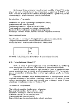 Na forma de filmes, geralmente é copolimerizado com 30 a 50% de PVC, dando
origem ao bem conhecido Saran© ou simplesmente o copolímero de PVDC, uma
marca comercial da empresa Dow Chemical. Suas propriedades dependem do grau de
copolimerização e do teor de aditivos como os plastificantes.

Características e Propriedades:

Boa barreira aos gases, vapor de água e compostos voláteis;
Boa resistência aos óleos e gorduras;
Difícil termosoldagem por máquinas convencionais;
A resina pode ser processada por extrusão e/ou coextrusão;
Baixa resistência mecânica em temperatura de congelação;
Atacado por solventes clorados, cetonas, cetonas e compostos aromáticos.

Exemplos de Aplicações:

Revestimentos de barreira para filmes poliolefínicos, poliésteres e celulósicos;
Componente de barreira em embalagens flexíveis convertidas;
Material de barreira em embalagens laminadas e coextrusadas.




FIGURA 6 - Estrutura química do monômero de policloreto de vinilideno.


4.15. Politereftalato de Etileno (PET)

        O PET é obtido da polimerização dos ácidos (dimetiltereftalato ou tereftálico)
com o etilenoglicol, cujas estruturas moleculares estão apresentadas na Figura 7.
        Além do ajuste do peso molecular, a viscosidade intrínseca do polímero também
precisa ser ajustada, para se permitir as diferentes aplicações do PET. Por exemplo,
quando a viscosidade está baixa, não é possíveis a produção de garrafas com boas
qualidades.
        O poliéster obtido pela reação de transesterificação do etilenoglicol com o ácido
dicarboxílico (naftaleno), denomina-se polinaftalato de etileno (PEN). Apesar de suas
melhores características técnicas como material para embalagem, ainda é pouco
utilizado por limitação econômica, em relação ao PET.

Características e Propriedades:

Alta resistência mecânica (tração, ruptura e impacto);
Boas propriedades óticas (transparência e brilho);
Estabilidade térmica (uso em fornos microondas);
Boa barreira ao gás carbônico e aos aromas;
Boa resistência aos óleos e gorduras;
Boa resistência química, exceto aos ácidos e álcalis alcoólicos.

                                                                                       41
 