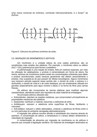 Uma marca comercial de ionômero, conhecida internacionalmente, é o Surlyn© da
DuPont.




Figura 8 - Estrutura do polímero ionômero de sódio.


5.5. MIGRAÇÃO DE MONÔMEROS E ADITIVOS

       Um monômero é a unidade básica de uma cadeia polimérica; são os
constituintes mais simples dos plásticos. Por exemplo, o monômero eteno ou etileno
(H2C = CH2) polimeriza-se para formar o polietileno.
       A polimerização é uma reação de síntese, feita em reatores especiais, por meio
da utilização de catalisadores; o produto é comercializado em forma de resina. Na
resina, resíduos de monômeros podem existir em concentrações suficientes para afetar
o produto acondicionado; esses resíduos geralmente não afetam sensorialmente o
produto, mas suspeita-se de que possam ter efeitos toxicológicos. Alguns monômeros
que merecem atenção especial nesse sentido são: o cloreto de vinila, o estireno e o
acrilonitrilo; o cloreto de vinila é o de maior destaque, por ser amplamente utilizado em
garrafas (especialmente para água mineral e óleos) e na forma de filme para carnes
frescas.
       Os aditivos são incorporados às resinas plásticas para modificar algumas
características, atendendo assim aos requisitos de cada material de embalagem.
       Os principais aditivos utilizados são:
• Antioxidantes: retardam as reações oxidativas, que comprometem principalmente as
propriedades mecânicas dos plásticos.
• Deslizantes: lubrificam o material, reduzindo o coeficiente de atrito.
• Antibloqueio: reduzem a aderência entre superfícies de filmes, facilitando o
manuseio.
• Anti-estático: reduzem o efeito eletrostático, evitando a aderência de filmes entre si
ou com partículas do ambiente carregadas eletrostaticamente.
       A migração dos aditivos envolve difusão e solubilidade dos mesmos através do
polímero. A concentração do aditivo, a temperatura e o tempo afetam diretamente a
velocidade de migração.
       A contaminação de alimentos por migração de monômeros ou de aditivos é
assunto que compete à legislação sanitária. Os materiais de embalagem destinados ao


                                                                                       45
 