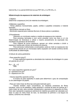 total de 50μ m ou parcial 20/30 tem-se que PET=20 μ m e PE=30 μ m.


bDeterminação da espessura de materiais de embalagem

1.Objetivo
Determinar a espessura (mm) de materiais de embalagem.

2.Materiais e aparelhos
- Filmes plásticos monocamadas, papéis, cartões e papelões ondulados e material
laminado;
- Micrômetros manuais ou fixos;
- Micrômetro especial para materiais flexíveis (2 discos planos e paralelos).

3.Procedimento
       Utilizando um micrômetro realizar a medida da espessura dos materiais.
        Para amostras laminadas e com verniz proceder como nos ítens a e b de
Determinação de Gramatura e utilizar o mesmo procedimento da expressão dos
resultados de gramatura de laminados.
        Para material de pouca espessura, agrupar em várias camadas e dividir a
espessura medida pelo número de amostras do conjunto.
        Para estruturas multicamadas co-extrusadas, pode-se medir as espessuras dos
componentes através de um microscópio óptico equipado com escala numérica devido
à dificuldade de delaminação.

4.Cálculo de outros parâmetros

- Peso específico (g/cm3)
      O peso específico aparente ou densidade dos materiais de embalagem é o peso
em gramas de um cm3.

Pe =    G xE
       1000

Pe = peso específico aparente em g/cm3
G = gramatura em g/m2
E = espessura em mm

- Volume específico aparente (cm3/g)
      O inverso do peso especifico é usado para determinar o grau de compactação
ou de calandragem de papéis.

- Peso por metro linear de filme tipo extrusado bobinado (g/m)
       Visando também maior conveniência, as indústrias produtoras de filmes
tubulares, como os de polietileno, estão adotando o controle de peso em gramas de 1
metro linear de tubo, para controlar indiretamente a gramatura ou espessura do filme.
Este valor representa a espessura estimável do material que poderá ser calculada com
base no peso do metro linear de tubo, na densidade do polímero e da largura da
bobina, conforme me a fórmula:



                                                                                   49
 