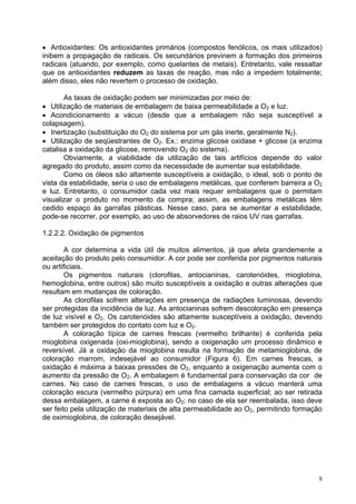 • Antioxidantes: Os antioxidantes primários (compostos fenólicos, os mais utilizados)
inibem a propagação de radicais. Os secundários previnem a formação dos primeiros
radicais (atuando, por exemplo, como quelantes de metais). Entretanto, vale ressaltar
que os antioxidantes reduzem as taxas de reação, mas não a impedem totalmente;
além disso, eles não revertem o processo de oxidação.

       As taxas de oxidação podem ser minimizadas por meio de:
• Utilização de materiais de embalagem de baixa permeabilidade a O2 e luz.
• Acondicionamento a vácuo (desde que a embalagem não seja susceptível a
colapsagem).
• Inertização (substituição do O2 do sistema por um gás inerte, geralmente N2).
• Utilização de seqüestrantes de O2. Ex.: enzima glicose oxidase + glicose (a enzima
catalisa a oxidação da glicose, removendo O2 do sistema).
       Obviamente, a viabilidade da utilização de tais artifícios depende do valor
agregado do produto, assim como da necessidade de aumentar sua estabilidade.
       Como os óleos são altamente susceptíveis a oxidação, o ideal, sob o ponto de
vista da estabilidade, seria o uso de embalagens metálicas, que conferem barreira a O2
e luz. Entretanto, o consumidor cada vez mais requer embalagens que o permitam
visualizar o produto no momento da compra; assim, as embalagens metálicas têm
cedido espaço às garrafas plásticas. Nesse caso, para se aumentar a estabilidade,
pode-se recorrer, por exemplo, ao uso de absorvedores de raios UV nas garrafas.

1.2.2.2. Oxidação de pigmentos

        A cor determina a vida útil de muitos alimentos, já que afeta grandemente a
aceitação do produto pelo consumidor. A cor pode ser conferida por pigmentos naturais
ou artificiais.
        Os pigmentos naturais (clorofilas, antocianinas, carotenóides, mioglobina,
hemoglobina, entre outros) são muito susceptíveis a oxidação e outras alterações que
resultam em mudanças de coloração.
        As clorofilas sofrem alterações em presença de radiações luminosas, devendo
ser protegidas da incidência de luz. As antocianinas sofrem descoloração em presença
de luz visível e O2. Os carotenóides são altamente susceptíveis a oxidação, devendo
também ser protegidos do contato com luz e O2.
        A coloração típica de carnes frescas (vermelho brilhante) é conferida pela
mioglobina oxigenada (oxi-mioglobina), sendo a oxigenação um processo dinâmico e
reversível. Já a oxidação da mioglobina resulta na formação de metamioglobina, de
coloração marrom, indesejável ao consumidor (Figura 6). Em carnes frescas, a
oxidação é máxima a baixas pressões de O2, enquanto a oxigenação aumenta com o
aumento da pressão de O2. A embalagem é fundamental para conservação da cor de
carnes. No caso de carnes frescas, o uso de embalagens a vácuo manterá uma
coloração escura (vermelho púrpura) em uma fina camada superficial; ao ser retirada
dessa embalagem, a carne é exposta ao O2; no caso de ela ser reembalada, isso deve
ser feito pela utilização de materiais de alta permeabilidade ao O2, permitindo formação
de oximioglobina, de coloração desejável.




                                                                                       5
 