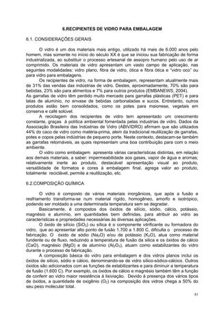 6.RECIPIENTES DE VIDRO PARA EMBALAGEM

6.1. CONSIDERAÇÕES GERAIS

        O vidro é um dos materiais mais antigo, utilizado há mais de 6.000 anos pelo
homem, mas somente no início do século XX é que se iniciou sua fabricação de forma
industrializada, ao substituir o processo artesanal de assopro humano pelo uso de ar
comprimido. Os materiais de vidro apresentam um vasto campo de aplicação, nas
seguintes modalidades: vidro plano, fibra de vidro, ótica e fibra ótica e “vidro oco” ou
para vidro para embalagens.
        Os recipientes de vidro, na forma de embalagem, representam atualmente mais
de 31% das vendas das indústrias de vidro. Destes, aproximadamente, 70% são para
bebidas, 23% são para alimentos e 7% para outros produtos (EMBANEWS, 2004).
As garrafas de vidro têm perdido muito mercado para garrafas plásticas (PET) e para
latas de alumínio, no envase de bebidas carbonatadas e sucos. Entretanto, outros
produtos estão bem consolidados, como os potes para maionese, vegetais em
conserva e café solúvel.
        A reciclagem dos recipientes de vidro tem apresentado um crescimento
constante, graças à política ambiental fomentada pelas industrias de vidro. Dados da
Associação Brasileira das Indústrias de Vidro (ABIVIDRO) afirmam que são utilizados
44% do caco de vidro como matéria-prima, alem da tradicional reutilização de garrafas,
potes e copos pelas indústrias de pequeno porte. Neste contexto, destacam-se também
as garrafas retornáveis, as quais representam uma boa contribuição para com o meio
ambiente.
        O vidro como embalagem apresenta várias características distintas, em relação
aos demais materiais, a saber: impermeabilidade aos gases, vapor de água e aromas;
relativamente inerte ao produto, destacável apresentação visual ao produto,
versatilidade de formatos e cores à embalagem final, agrega valor ao produto,
totalmente reciclável, permite a reutilização, etc.

6.2.COMPOSIÇÃO QUÍMICA

       O vidro é composto de vários materiais inorgânicos, que após a fusão e
resfriamento transforma-se num material rígido, homogêneo, amorfo e isotrópico,
podendo ser moldado a uma determinada temperatura sem se degradar.
       Basicamente, é compostos dos óxidos de silício, sódio, cálcio, potássio,
magnésio e alumínio, em quantidades bem definidas, para atribuir ao vidro as
características e propriedades necessárias às diversas aplicações.
       O óxido de silício (SiO2) ou sílica é o componente vitrificante ou formadora do
vidro, que ao apresentar alto ponto de fusão 1.700 a 1.800 C, dificulta o processo de
fabricação. O óxido de sódio (Na2O) e/ou de potássio (K2O), atua como material
fundente ou de fluxo, reduzindo a temperatura de fusão da silica e os óxidos de cálcio
(CaO), magnésio (MgO) e de alumínio (Al2O3), atuam como estabilizantes do vidro
durante o processo de fabricação.
       A composição básica do vidro para embalagem e dos vidros planos inclui os
óxidos de silício, sódio e cálcio, denominando-se de vidro sílico-sódico-cálcico. Outros
óxidos são adicionados com as funções de estabilizantes e para diminuir a temperatura
de fusão (1.600 C). Por exemplo, os óxidos de cálcio e magnésio também têm a função
de conferir ao vidro maior resistência à lixiviação. Devido à presença dos vários tipos
de óxidos, a quantidade de oxigênio (O2) na composição dos vidros chega a 50% do
seu peso molecular total.
                                                                                      51
 