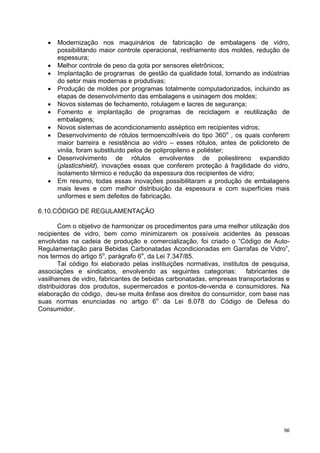 •   Modernização nos maquinários de fabricação de embalagens de vidro,
       possibilitando maior controle operacional, resfriamento dos moldes, redução de
       espessura;
   •   Melhor controle de peso da gota por sensores eletrônicos;
   •   Implantação de programas de gestão da qualidade total, tornando as indústrias
       do setor mais modernas e produtivas;
   •   Produção de moldes por programas totalmente computadorizados, incluindo as
       etapas de desenvolvimento das embalagens e usinagem dos moldes;
   •   Novos sistemas de fechamento, rotulagem e lacres de segurança;
   •   Fomento e implantação de programas de reciclagem e reutilização de
       embalagens;
   •   Novos sistemas de acondicionamento asséptico em recipientes vidros;
   •   Desenvolvimento de rótulos termoencolhíveis do tipo 360o , os quais conferem
       maior barreira e resistência ao vidro – esses rótulos, antes de policloreto de
       vinila, foram substituído pelos de polipropileno e poliéster;
   •   Desenvolvimento de rótulos envolventes de poliestireno expandido
       (plasticshield), inovações essas que conferem proteção à fragilidade do vidro,
       isolamento térmico e redução da espessura dos recipientes de vidro;
   •   Em resumo, todas essas inovações possibilitaram a produção de embalagens
       mais leves e com melhor distribuição da espessura e com superfícies mais
       uniformes e sem defeitos de fabricação.

6.10.CÓDIGO DE REGULAMENTAÇÃO

        Com o objetivo de harmonizar os procedimentos para uma melhor utilização dos
recipientes de vidro, bem como minimizarem os possíveis acidentes às pessoas
envolvidas na cadeia de produção e comercialização, foi criado o “Código de Auto-
Regulamentação para Bebidas Carbonatadas Acondicionadas em Garrafas de Vidro”,
nos termos do artigo 5o, parágrafo 6o, da Lei 7.347/85.
        Tal código foi elaborado pelas instituições normativas, institutos de pesquisa,
associações e sindicatos, envolvendo as seguintes categorias:            fabricantes de
vasilhames de vidro, fabricantes de bebidas carbonatadas, empresas transportadoras e
distribuidoras dos produtos, supermercados e pontos-de-venda e consumidores. Na
elaboração do código, deu-se muita ênfase aos direitos do consumidor, com base nas
suas normas enunciadas no artigo 6o da Lei 8.078 do Código de Defesa do
Consumidor.




                                                                                     56
 