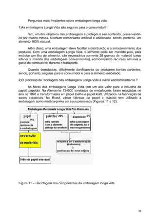 Perguntas mais freqüentes sobre embalagem longa vida:

1)As embalagens Longa Vida são seguras para o consumidor?

      Sim, um dos objetivos das embalagens é proteger o seu conteúdo, preservando-
os por muitos meses. Nenhum conservante artificial é adicionado, sendo, portanto, um
alimento 100% natural.

        Além disso, uma embalagem deve facilitar a distribuição e o armazenamento dos
produtos. Com uma embalagem Longa Vida, o alimento pode ser mantido pois, para
embalar um litro de alimento, são necessários somente 28 gramas de material (peso
inferior a maioria das embalagens convencionais), economizando recursos naturais e
gasto de combustível durante o transporte.

      Quando derrubadas, dificilmente danificam-se ou produzem bordas cortantes,
sendo, portanto, seguras para o consumidor e para o alimento embalado.

2)O processo de reciclagem das embalagens Longa Vida é viável economicamente ?

       As fibras das embalagens Longa Vida tem um alto valor para a industria de
papel/ papelão. Na Alemanha 124000 toneladas de embalagens foram recicladas no
ano de 1998 e transformadas em papel toalha e papel kraft, utilizados na fabricação de
sacos industriais. No Brasil, várias fábricas de papel e plástico tem utilizado a
embalagem como matéria-prima em seus processos (Figuras 11 e 12).




Figura 11 – Reciclagem dos componentes da embalagem longa vida




                                                                                    58
 