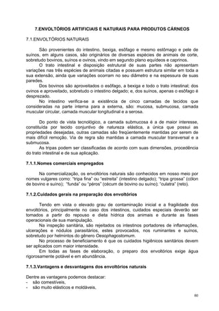 7.ENVOLTÓRIOS ARTIFICIAIS E NATURAIS PARA PRODUTOS CÁRNEOS

7.1.ENVOLTÓRIOS NATURAIS

       São provenientes do intestino, bexiga, esôfago e mesmo estômago e pele de
suínos, em alguns casos, são originários de diversas espécies de animais de corte,
sobretudo bovinos, suínos e ovinos, vindo em segundo plano equídeos e caprinos.
       O trato intestinal e disposição estrutural de suas partes não apresentam
variações nas três espécies de animais citadas e possuem estrutura similar em toda a
sua extensão, ainda que variações ocorram no seu diâmetro e na espessura de suas
paredes.
       Dos bovinos são aproveitados o esôfago, a bexiga e todo o trato intestinal; dos
ovinos e aproveitado, sobretudo o intestino delgado; e, dos suínos, apenas o esôfago é
desprezado.
       No intestino verifica-se a existência de cinco camadas de tecidos que
consideradas na parte interna para a externa, são: mucosa, submucosa, camada
muscular circular, camada muscular longitudinal e a serosa.

       Do ponto de vista tecnológico, a camada submucosa é a de maior interesse,
constituída por tecido conjuntivo de natureza elástica, a única que possui as
propriedades desejadas, outras camadas são freqüentemente mantidas por serem de
mais difícil remoção. Via de regra são mantidas a camada muscular transversal e a
submucosa.
       As tripas podem ser classificadas de acordo com suas dimensões, procedência
do trato intestinal e de sua aplicação.

7.1.1.Nomes comerciais empregados

      Na comercialização, os envoltórios naturais são conhecidos em nosso meio por
nomes vulgares como: “tripa fina” ou “estreita” (intestino delgado); “tripa grossa” (cólon
de bovino e suíno); “funda” ou “péros” (cécum de bovino ou suíno); “culatra” (reto).

7.1.2.Cuidados gerais na preparação dos envoltórios

       Tendo em vista o elevado grau de contaminação inicial e a fragilidade dos
envoltórios, principalmente no caso dos intestinos, cuidados especiais deverão ser
tomados a partir do repouso e dieta hídrica dos animais e durante as fases
operacionais de sua manipulação.
       Na inspeção sanitária, são rejeitados os intestinos portadores de inflamações,
ulcerações e nódulos parasitários, estes provocados, nos ruminantes e suínos,
sobretudo por helmintos do gênero Oesophagostomum.
       No processo de beneficiamento é que os cuidados higiênicos sanitários devem
ser aplicados com maior intensidade.
       Em todas as fases de elaboração, o preparo dos envoltórios exige água
rigorosamente potável e em abundância.

7.1.3.Vantagens e desvantagens dos envoltórios naturais

Dentre as vantagens podemos destacar:
- são comestíveis,
- são muito elásticos e moldáveis,
                                                                                        60
 