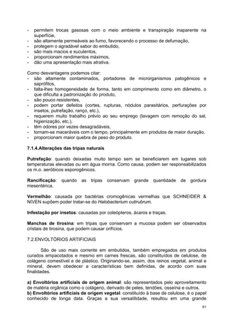 -   permitem trocas gasosas com o meio ambiente e transpiração inaparente na
    superfície,
-   são altamente permeáveis ao fumo, favorecendo o processo de defumação,
-   protegem o agradável sabor do embutido,
-   são mais macios e suculentos,
-   proporcionam rendimentos máximos,
-   dão uma apresentação mais atrativa.

Como desvantagens podemos citar:
- são altamente contaminados, portadores de microrganismos patogênicos e
  saprófitos,
- falta-lhes homogeneidade de forma, tanto em comprimento como em diâmetro, o
  que dificulta a padronização do produto,
- são pouco resistentes,
- podem portar defeitos (cortes, rupturas, nódulos parasitários, perfurações por
  insetos, putrefação, ranço, etc.),
- requerem muito trabalho prévio ao seu emprego (lavagem com remoção do sal,
  higienização, etc.),
- têm odores por vezes desagradáveis,
- tornam-se maceráveis com o tempo, principalmente em produtos de maior duração,
- proporcionam maior quebra de peso do produto.

7.1.4.Alterações das tripas naturais

Putrefação: quando deixadas muito tempo sem se beneficiarem em lugares sob
temperaturas elevadas ou em água morna. Como causa, podem ser responsabilizados
os m.o. aeróbicos esporogênicos.

Rancificação:   quando    as   tripas   conservam   grande   quantidade   de   gordura
mesentérica.

Vermelhão: causada por bactérias cromogênicas vermelhas que SCHNEIDER &
NIVEN supõem poder tratar-se do Halobacterium cutirubrum.

Infestação por insetos: causadas por coleópteros, ácaros e traças.

Manchas de tirosina: em tripas que conservam a mucosa podem ser observados
cristais de tirosina, que podem causar orifícios.

7.2.ENVOLTÓRIOS ARTIFICIAIS

        São de uso mais corrente em embutidos, também empregados em produtos
curados empacotados e mesmo em carnes frescas, são constituídos de celulose, de
colágeno comestível e de plástico. Originando-se, assim, dos reinos vegetal, animal e
mineral, devem obedecer a características bem definidas, de acordo com suas
finalidades.

a) Envoltórios artificiais de origem animal: são representados pelo aproveitamento
de matéria orgânica como o colágeno, derivado de peles, tendões, osseína e outros.
b) Envoltórios artificiais de origem vegetal: constituído à base de celulose, é o papel
conhecido de longa data. Graças a sua versatilidade, resultou em uma grande
                                                                                     61
 