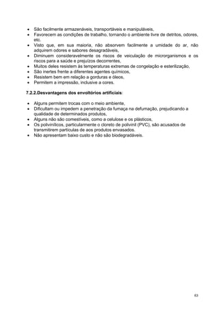 •   São facilmente armazenáveis, transportáveis e manipuláveis,
•   Favorecem as condições de trabalho, tornando o ambiente livre de detritos, odores,
    etc.
•   Visto que, em sua maioria, não absorvem facilmente a umidade do ar, não
    adquirem odores e sabores desagradáveis,
•   Diminuem consideravelmente os riscos de veiculação de microrganismos e os
    riscos para a saúde e prejuízos decorrentes,
•   Muitos deles resistem às temperaturas extremas de congelação e esterilização,
•   São inertes frente a diferentes agentes químicos,
•   Resistem bem em relação a gorduras e óleos,
•   Permitem a impressão, inclusive a cores.

7.2.2.Desvantagens dos envoltórios artificiais:

•   Alguns permitem trocas com o meio ambiente,
•   Dificultam ou impedem a penetração da fumaça na defumação, prejudicando a
    qualidade de determinados produtos,
•   Alguns não são comestíveis, como a celulose e os plásticos,
•   Os polivinílicos, particularmente o cloreto de polivinil (PVC), são acusados de
    transmitirem partículas de aos produtos envasados.
•   Não apresentam baixo custo e não são biodegradáveis.




                                                                                      63
 