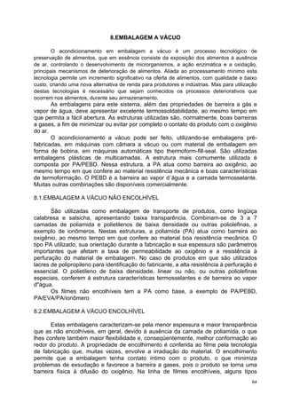 8.EMBALAGEM A VÁCUO

       O acondicionamento em embalagem a vácuo é um processo tecnológico de
preservação de alimentos, que em essência consiste da exposição dos alimentos à ausência
de ar, controlando o desenvolvimento de microrganismos, a ação enzimática e a oxidação,
principais mecanismos de deterioração de alimentos. Aliada ao processamento mínimo esta
tecnologia permite um incremento significativo na oferta de alimentos, com qualidade e baixo
custo, criando uma nova alternativa de renda para produtores e indústrias. Mas para utilização
destas tecnologias é necessário que sejam conhecidos os processos deteriorativos que
ocorrem nos alimentos, durante seu armazenamento.
       As embalagens para este sistema, além das propriedades de barreira a gás e
vapor de água, deve apresentar excelente termossoldabilidade, ao mesmo tempo em
que permita a fácil abertura. As estruturas utilizadas são, normalmente, boas barreiras
a gases, a fim de minimizar ou evitar por completo o contato do produto com o oxigênio
do ar.
       O acondicionamento a vácuo pode ser feito, utilizando-se embalagens pré-
fabricadas, em máquinas com câmara a vácuo ou com material de embalagem em
forma de bobina, em máquinas automáticas tipo thermoform-fill-seal. São utilizadas
embalagens plásticas de multicamadas. A estrutura mais comumente utilizada é
composta por PA/PEBD. Nessa estrutura, a PA atua como barreira ao oxigênio, ao
mesmo tempo em que confere ao material resistência mecânica e boas características
de termoformação. O PEBD é a barreira ao vapor d´água e a camada termosselante.
Muitas outras combinações são disponíveis comercialmente.

8.1.EMBALAGEM A VÁCUO NÃO ENCOLHÍVEL

       São utilizadas como embalagem de transporte de produtos, como lingüiça
calabresa e salsicha, apresentando baixa transparência. Combinam-se de 3 a 7
camadas de poliamida e polietilenos de baixa densidade ou outras poliolefinas, a
exemplo de ionômeros. Nestas estruturas, a poliamida (PA) atua como barreira ao
oxigênio, ao mesmo tempo em que confere ao material boa resistência mecânica. O
tipo PA utilizado, sua orientação durante a fabricação e sua espessura são parâmetros
importantes que afetam a taxa de permeabilidade ao oxigênio e a resistência à
perfuração do material de embalagem. No caso de produtos em que são utilizados
lacres de polipropileno para identificação do fabricante, a alta resistência à perfuração é
essencial. O polietileno de baixa densidade, linear ou não, ou outras poliolefinas
especiais, conferem à estrutura características termosselantes e de barreira ao vapor
d"água.
       Os filmes não encolhíveis tem a PA como base, a exemplo de PA/PEBD,
PA/EVA/PA/ionômero

8.2.EMBALAGEM A VÁCUO ENCOLHÍVEL

       Estas embalagens caracterizam-se pela menor espessura e maior transparência
que as não encolhíveis, em geral, devido à ausência da camada de poliamida, o que
lhes confere também maior flexibilidade e, conseqüentemente, melhor conformação ao
redor do produto. A propriedade de encolhimento é conferida ao filme pela tecnologia
de fabricação que, muitas vezes, envolve a irradiação do material. O encolhimento
permite que a embalagem tenha contato íntimo com o produto, o que minimiza
problemas de exsudação e favorece a barreira a gases, pois o produto se torna uma
barreira física à difusão do oxigênio. Na linha de filmes encolhíveis, alguns tipos
                                                                                           64
 