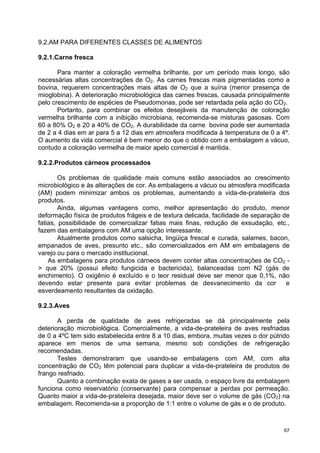 9.2.AM PARA DIFERENTES CLASSES DE ALIMENTOS

9.2.1.Carne fresca

       Para manter a coloração vermelha brilhante, por um período mais longo, são
necessárias altas concentrações de O2. As carnes frescas mais pigmentadas como a
bovina, requerem concentrações mais altas de O2 que a suína (menor presença de
mioglobina). A deterioração microbiológica das carnes frescas, causada principalmente
pelo crescimento de espécies de Pseudomonas, pode ser retardada pela ação do CO2.
       Portanto, para combinar os efeitos desejáveis da manutenção de coloração
vermelha brilhante com a inibição microbiana, recomenda-se misturas gasosas. Com
60 a 80% O2 e 20 a 40% de CO2. A durabilidade da carne bovina pode ser aumentada
de 2 a 4 dias em ar para 5 a 12 dias em atmosfera modificada à temperatura de 0 a 4º.
O aumento da vida comercial é bem menor do que o obtido com a embalagem a vácuo,
contudo a coloração vermelha de maior apelo comercial é mantida.

9.2.2.Produtos cárneos processados

        Os problemas de qualidade mais comuns estão associados ao crescimento
microbiológico e às alterações de cor. As embalagens a vácuo ou atmosfera modificada
(AM) podem minimizar ambos os problemas, aumentando a vida-de-prateleira dos
produtos.
        Ainda, algumas vantagens como, melhor apresentação do produto, menor
deformação física de produtos frágeis e de textura delicada, facilidade de separação de
fatias, possibilidade de comercializar fatias mais finas, redução de exsudação, etc.,
fazem das embalagens com AM uma opção interessante.
        Atualmente produtos como salsicha, lingüiça frescal e curada, salames, bacon,
empanados de aves, presunto etc., são comercializados em AM em embalagens de
varejo ou para o mercado institucional.
    As embalagens para produtos cárneos devem conter altas concentrações de CO2 -
> que 20% (possui efeito fungicida e bactericida), balanceadas com N2 (gás de
enchimento). O oxigênio é excluído e o teor residual deve ser menor que 0,1%, não
devendo estar presente para evitar problemas de desvanecimento da cor                 e
esverdeamento resultantes da oxidação.

9.2.3.Aves

       A perda de qualidade de aves refrigeradas se dá principalmente pela
deterioração microbiológica. Comercialmente, a vida-de-prateleira de aves resfriadas
de 0 a 4ºC tem sido estabelecida entre 8 a 10 dias, embora, muitas vezes o dor pútrido
aparece em menos de uma semana, mesmo sob condições de refrigeração
recomendadas.
       Testes demonstraram que usando-se embalagens com AM, com alta
concentração de CO2 têm potencial para duplicar a vida-de-prateleira de produtos de
frango resfriado.
       Quanto a combinação exata de gases a ser usada, o espaço livre da embalagem
funciona como reservatório (conservante) para compensar a perdas por permeação.
Quanto maior a vida-de-prateleira desejada, maior deve ser o volume de gás (CO2) na
embalagem. Recomenda-se a proporção de 1:1 entre o volume de gás e o de produto.



                                                                                     67
 