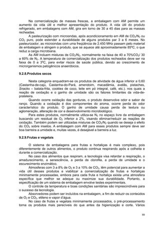 Na comercialização de massas frescas, a embalagem com AM permite um
aumento da vida útil e melhor apresentação do produto. A vida útil do produto
refrigerado, em embalagens com AM, gira em torno de 30 a 45 dias para as massas
recheadas.
       A pasteurização com microondas, após acondicionamento em AM de CO2/N2 ou
CO2 puro, pode estender a durabilidade de alguns produtos par 3 a 6 meses. No
pasteurizador, as microondas com uma freqüência de 2.450 MHz passam pelo material
de embalagem e atingem o produto, que se aquece até aproximadamente 85ºC, o que
reduz a carga microbiana.
       As AM incluem misturas de CO2/N2, normalmente na faixa de 40 a 70%CO2/ 30
a 60% de N2. A temperatura de comercialização dos produtos recheados deve ser na
faixa de 0 a 3ºC, para evitar riscos de saúde pública, devido ao crescimento de
microrganismos patogênicos anaeróbicos.

9.2.8.Produtos secos

       Nesta categoria enquadram-se os produtos de atividade de água inferior a 0,60
(Castanha-de-cajú, Castanha-do-Pará, amendoim, macadâmia, avelãs, pistaches,
Snacks – batata-frita, cookies de coco, leite em pó integral, café, etc.). nos quais a
reação de oxidação e o ganho de umidade são os fatores limitantes da vida-de-
prateleira.
       Quando ocorre oxidação das gorduras, o produto desenvolve odor e sabor de
ranço. Quando a oxidação é dos componentes do aroma, ocorre perda do odor
característico do produto. O ganho de umidade causa perda de textura ou
aglomeração, alteração de cor e desenvolvimento microbiológico.
       Para estes produtos, normalmente utiliza-se N2 no espaço livre da embalagem
buscando um residual de O2 inferior a 2%, visando eliminar/reduzir as reações de
oxidação. Também podem ser utilizadas misturas de CO2/N2 quando se deseja o efeito
do CO2 sobre insetos. A embalagem com AM para esses produtos sempre deve ser
boa barreira a umidade e, muitas vezes, é desejável a barreira a luz.

9.2.9.Frutas e vegetais

       O sistema de embalagens para frutas e hortaliças é mais complexo, pois
diferentemente de outros alimentos, o produto continua respirando após a colheita e
durante a comercialização.
       No caso dos alimentos que respiram, a tecnologia visa retardar a respiração, o
amadurecimento, a senescência, a perda de clorofila, a perda de umidade e o
escurecimento enzimático.
       Atmosferas com 3 a 8% de O2 e 3 a 10% de CO2, têm potencial para aumentar a
vida útil desses produtos e viabilizar a comercialização de frutas e hortaliças
minimamente processadas, embora para cada fruta e hortaliça exista uma atmosfera
específica que melhor se adeque ou maximize sua durabilidade. Portanto, a
especificação de um sistema de embalagem envolve testes experimentais.
       O controle da temperatura e boas condições sanitárias são imprescindíveis para
o sucesso da tecnologia.
       Absorvedores podem ser incluídos na embalagem, a fim de reduzir os conteúdos
de O2 e CO2, etileno e vapor d’água.
       No caso de frutas e vegetais minimamente processados, o pré-processamento
torna os produtos mais perecíveis do que antes da higienização e corte. Vários

                                                                                    69
 