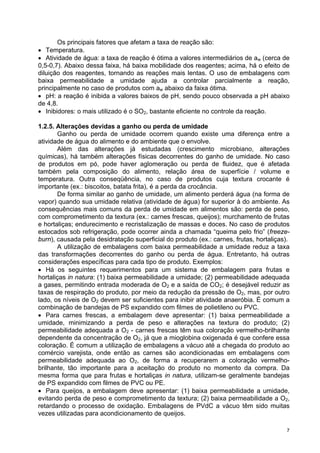 Os principais fatores que afetam a taxa de reação são:
• Temperatura.
• Atividade de água: a taxa de reação é ótima a valores intermediários de aw (cerca de
0,5-0,7). Abaixo dessa faixa, há baixa mobilidade dos reagentes; acima, há o efeito de
diluição dos reagentes, tornando as reações mais lentas. O uso de embalagens com
baixa permeabilidade a umidade ajuda a controlar parcialmente a reação,
principalmente no caso de produtos com aw abaixo da faixa ótima.
• pH: a reação é inibida a valores baixos de pH, sendo pouco observada a pH abaixo
de 4,8.
• Inibidores: o mais utilizado é o SO2, bastante eficiente no controle da reação.

1.2.5. Alterações devidas a ganho ou perda de umidade
       Ganho ou perda de umidade ocorrem quando existe uma diferença entre a
atividade de água do alimento e do ambiente que o envolve.
       Além das alterações já estudadas (crescimento microbiano, alterações
químicas), há também alterações físicas decorrentes do ganho de umidade. No caso
de produtos em pó, pode haver aglomeração ou perda de fluidez, que é afetada
também pela composição do alimento, relação área de superfície / volume e
temperatura. Outra conseqüência, no caso de produtos cuja textura crocante é
importante (ex.: biscoitos, batata frita), é a perda da crocância.
       De forma similar ao ganho de umidade, um alimento perderá água (na forma de
vapor) quando sua umidade relativa (atividade de água) for superior à do ambiente. As
consequências mais comuns da perda de umidade em alimentos são: perda de peso,
com comprometimento da textura (ex.: carnes frescas, queijos); murchamento de frutas
e hortaliças; endurecimento e recristalização de massas e doces. No caso de produtos
estocados sob refrigeração, pode ocorrer ainda a chamada “queima pelo frio” (freeze-
burn), causada pela desidratação superficial do produto (ex.: carnes, frutas, hortaliças).
       A utilização de embalagens com baixa permeabilidade a umidade reduz a taxa
das transformações decorrentes do ganho ou perda de água. Entretanto, há outras
considerações específicas para cada tipo de produto. Exemplos:
• Há os seguintes requerimentos para um sistema de embalagem para frutas e
hortaliças in natura: (1) baixa permeabilidade a umidade; (2) permeabilidade adequada
a gases, permitindo entrada moderada de O2 e a saída de CO2; é desejável reduzir as
taxas de respiração do produto, por meio da redução da pressão de O2, mas, por outro
lado, os níveis de O2 devem ser suficientes para inibir atividade anaeróbia. É comum a
combinação de bandejas de PS expandido com filmes de polietileno ou PVC.
• Para carnes frescas, a embalagem deve apresentar: (1) baixa permeabilidade a
umidade, minimizando a perda de peso e alterações na textura do produto; (2)
permeabilidade adequada a O2 - carnes frescas têm sua coloração vermelho-brilhante
dependente da concentração de O2, já que a mioglobina oxigenada é que confere essa
coloração. É comum a utilização de embalagens a vácuo até a chegada do produto ao
comércio varejista, onde então as carnes são acondicionadas em embalagens com
permeabilidade adequada ao O2, de forma a recuperarem a coloração vermelho-
brilhante, tão importante para a aceitação do produto no momento da compra. Da
mesma forma que para frutas e hortaliças in natura, utilizam-se geralmente bandejas
de PS expandido com filmes de PVC ou PE.
• Para queijos, a embalagem deve apresentar: (1) baixa permeabilidade a umidade,
evitando perda de peso e comprometimento da textura; (2) baixa permeabilidade a O2,
retardando o processo de oxidação. Embalagens de PVdC a vácuo têm sido muitas
vezes utilizadas para acondicionamento de queijos.

                                                                                         7
 