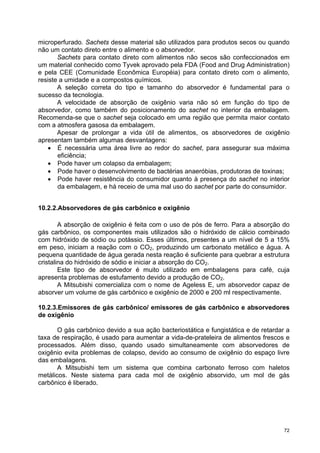 microperfurado. Sachets desse material são utilizados para produtos secos ou quando
não um contato direto entre o alimento e o absorvedor.
       Sachets para contato direto com alimentos não secos são confeccionados em
um material conhecido como Tyvek aprovado pela FDA (Food and Drug Administration)
e pela CEE (Comunidade Econômica Européia) para contato direto com o alimento,
resiste a umidade e a compostos químicos.
       A seleção correta do tipo e tamanho do absorvedor é fundamental para o
sucesso da tecnologia.
       A velocidade de absorção de oxigênio varia não só em função do tipo de
absorvedor, como também do posicionamento do sachet no interior da embalagem.
Recomenda-se que o sachet seja colocado em uma região que permita maior contato
com a atmosfera gasosa da embalagem.
       Apesar de prolongar a vida útil de alimentos, os absorvedores de oxigênio
apresentam também algumas desvantagens:
    • É necessária uma área livre ao redor do sachet, para assegurar sua máxima
       eficiência;
    • Pode haver um colapso da embalagem;
    • Pode haver o desenvolvimento de bactérias anaeróbias, produtoras de toxinas;
    • Pode haver resistência do consumidor quanto à presença do sachet no interior
       da embalagem, e há receio de uma mal uso do sachet por parte do consumidor.


10.2.2.Absorvedores de gás carbônico e oxigênio

        A absorção de oxigênio é feita com o uso de pós de ferro. Para a absorção do
gás carbônico, os componentes mais utilizados são o hidróxido de cálcio combinado
com hidróxido de sódio ou potássio. Esses últimos, presentes a um nível de 5 a 15%
em peso, iniciam a reação com o CO2, produzindo um carbonato metálico e água. A
pequena quantidade de água gerada nesta reação é suficiente para quebrar a estrutura
cristalina do hidróxido de sódio e iniciar a absorção do CO2.
        Este tipo de absorvedor é muito utilizado em embalagens para café, cuja
apresenta problemas de estufamento devido a produção de CO2.
        A Mitsubishi comercializa com o nome de Ageless E, um absorvedor capaz de
absorver um volume de gás carbônico e oxigênio de 2000 e 200 ml respectivamente.

10.2.3.Emissores de gás carbônico/ emissores de gás carbônico e absorvedores
de oxigênio

       O gás carbônico devido a sua ação bacteriostática e fungistática e de retardar a
taxa de respiração, é usado para aumentar a vida-de-prateleira de alimentos frescos e
processados. Além disso, quando usado simultaneamente com absorvedores de
oxigênio evita problemas de colapso, devido ao consumo de oxigênio do espaço livre
das embalagens.
       A Mitsubishi tem um sistema que combina carbonato ferroso com haletos
metálicos. Neste sistema para cada mol de oxigênio absorvido, um mol de gás
carbônico é liberado.




                                                                                     72
 