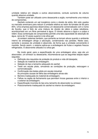 umidade relativa em relação a outros absorvedores, contudo aumenta de volume
quando absorve umidade.
       Também pode ser utilizado como dessecante a argila, normalmente uma mistura
de componentes.
       Sachets contendo um sal inorgânico como o cloreto de sódio, têm sido usados
no mercado americano para reduzir a umidade relativa ao redor de tomates de 95 para
85%. Uma empresa japonesa desenvolveu um dessecante comercializado com o nome
de Sundry, que é feito de uma mistura de cloreto de cálcio e polpa celulósica,
acondicionado em um filme permeável à água. O cloreto absorve a água e a polpa a
retém. Essa combinação de componentes permite uma lata capacidade de absorção de
água, cerca de 10 vezes superior à da sílica gel.
       Já existem sistemas também, que somente se tornam ativos quando o ambiente
interno da embalagem atinge a saturação, condensando nas paredes. Neste caso,
somente o excesso de umidade é absorvido, de forma que a umidade conveniente é
mantida. Sendo assim, o sistema aplica-se a embalagens de frutas e vegetais frescos
refrigerados. O absorvente utilizado é a sílica gel.

      De modo geral, para a especificação de uma embalagem ativa, seja ela um
absorvedor, um emissor ou dessecante, recomenda-se que as seguintes etapas sejam
seguidas:
   • Definição dos requisitos de proteção do produto e vida útil desejada;
   • Seleção do material de embalagem;
   • Seleção do tipo e tamanho adequado do sachet;
   • Teste em escala piloto, simulando as condições de produção, estocagem e
      comercialização;
   • Confirmação dos testes piloto em escala industrial.
      As principais causas de falha das embalagens ativas são:
   • Barreira inadequada do material de embalagem;
   • Falhas na região de fechamento que permitem trocas gasosas entre o interior e
      o exterior da embalagem;
   • Especificação incorreta do tipo e/ou tamanho do absorvedor ou emissor;
   • Posicionamento inadequado do sachet no interior da embalagem.




                                                                                 74
 