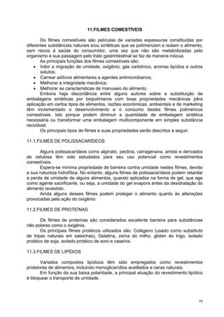 11.FILMES COMESTÍVEIS

       Os filmes comestíveis são películas de variadas espessuras constituídas por
diferentes substâncias naturais e/ou sintéticas que se polimerizam e isolam o alimento,
sem riscos à saúde do consumidor, uma vez que não são metabolizadas pelo
organismo e sua passagem pelo trato gastrintestinal se faz de maneira inócua.
       As principais funções dos filmes comestíveis são:
    • Inibir a migração de umidade, oxigênio, gás carbônico, aromas lipídios e outros
       solutos;
    • Carrear aditivos alimentares e agentes antimicrobianos;
    • Melhorar a integridade mecânica;
    • Melhorar as características de manuseio do alimento.
       Embora haja discordância entre alguns autores sobre a substituição de
embalagens sintéticas por biopolímeros com boas propriedades mecânicas pêra
aplicação em certos tipos de alimentos, razões econômicas, ambientais e de marketing
têm incrementado o desenvolvimento e o consumo destes filmes poliméricos
comestíveis. Isto porque podem diminuir a quantidade de embalagem sintética
necessária ou transformar uma embalagem multicomponente em simples substância
reciclável.
       Os principais tipos de filmes e suas propriedades serão descritos a seguir.

11.1.FILMES DE POLISSACARÍDEOS

      Alguns polissacarídeos como alginato, pectina, carragenana, amido e derivados
de celulose têm sido estudados para seu uso potencial como revestimentos
comestíveis.
      Espera-se mínima propriedade de barreira contra umidade nestes filmes, devido
a sua natureza hidrofílica. No entanto, alguns filmes de polissacarídeos podem retardar
a perda de umidade de alguns alimentos, quando aplicados na forma de gel, que age
como agente sacrificante, ou seja, a umidade do gel evapora antes da desidratação do
alimento revestido.
      Ainda alguns desses filmes podem proteger o alimento quanto às alterações
provocadas pela ação do oxigênio.

11.2.FILMES DE PROTEÍNAS

       Os filmes de proteínas são considerados excelente barreira para substâncias
não polares como o oxigênio.
       Os principais filmes protéicos utilizados são: Colágeno (usado como substituto
de tripas naturais em salsichas), Gelatina, zeína do milho, glúten do trigo, isolado
protéico de soja, isolado protéico de soro e caseína.

11.3.FILMES DE LIPÍDIOS

       Variados compostos lipídicos têm sido empregados como revestimentos
protetores de alimentos, incluindo monoglicerídios acetilados e ceras naturais.
       Em função da sua baixa polaridade, a principal atuação do revestimento lipídico
é bloquear o transporte de umidade.




                                                                                     75
 