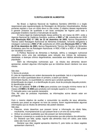 12.ROTULAGEM DE ALIMENTOS


       No Brasil, a Agência Nacional de Vigilância Sanitária (ANVISA) é o órgão
responsável pela regulamentação da Rotulagem de Alimentos Industrializados. Muitas
portarias regulam o que um rótulo deve ou não conter. O objetivo desses regulamento
é garantir produtos de qualidade e em boas condições de higiene para toda a
população brasileira visando a manutenção da saúde.
       O marco legal da implementação dessa política foi, em março de 2001, onde a
Agencia Nacional de Vigilância Sanitária, publicou a RDC n.º 39, substituída em 2003
pela Resolução RDC n.º 360, de 23 de dezembro de 2003, Aprova Regulamento
Técnico sobre Rotulagem Nutricional de Alimentos Embalado, tornando obrigatória a
rotulagem nutricional, e RDC nº 40, substituída em 2003 pela Resolução RDC n.º 359,
de 23 de dezembro de 2003, Aprova Regulamento Técnico de Porções de Alimentos
Embalados para fins de Rotulagem Nutricional. A RDC nº360 e a RDC nº 359 podem
ser visualidas no anexo 1.
       A Política Nacional de Alimentos e Nutrição, definiu a rotulagem nutricional
obrigatória como uma das estratégias para redução dos índices de sobrepeso,
obesidade, e doenças crônico degenerativas, associadas aos hábitos alimentares da
população.
       Além da informações nutricionais que        os rótulos dos alimentos devem
apresentar, existem algumas informações que as indústrias devem declarar nos seus
rótulos.

São elas:
1. Nome do produto
2. Lista de ingredientes em ordem decrescente de quantidade. Isto é o ingrediente que
estiver em maior quantidade deve vir primeiro, e assim por diante;
3.Conteúdo líquido, é a quantidade ou volume que o produto apresenta;
4.Identificação da origem, é a identificação do país, local de produção daquele produto;
5. Identificação do lote
6. Prazo de validade. O DIA e O Mês para produtos com duração mínima menor de 3
meses e O MÊS e O ANO para produtos com duração superior a 3 meses;
7. Instrução para o uso quando necessário
Obs. No caso de produtos importados, as informações acima devem estar em
português.

Com o mesmo objetivo de auxiliar o consumidor na escolha de seus alimentos,
evitando que possa se enganar na hora da compra, foram regulamentadas algumas
informações que os rótulos de alimentos não podem declarar.
São elas:
• Palavras, sinais desenhos que possam tornar a informação do rótulo falsa,
    insuficiente, incompreensível ou que possam levar a um erro do consumidor;
• Atribuir ao produto qualidades que não possam ser demonstradas;
• Destacar a presença ou ausência de componentes que são próprios dos alimentos;
    Ex: Declarar que leite, queijo, iogurte são alimentos ricos em cálcio, pois todos
    estes são ricos em cálcio.
       Declarar que óleo vegetal apresenta vitamina E, pois todos os óleos vegetais
    apresentam vitamina E.
                                                                                      76
 
