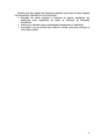 Declarar que óleo vegetal não apresenta colesterol, pois todos os óleos vegetais
não apresentam colesterol em sua composição.
   • Ressaltar em certos produtos a presença de alguma substância que
      adicionada como ingrediente em todos os alimentos de fabricação
      semelhante;
   • Indicar que o alimento possui propriedades terapêuticas ou medicinais;
   • Aconselhar o uso do produto para melhorar a saúde, para evitar doenças ou
      como ação curativa.




                                                                                 77
 