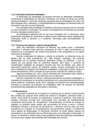 1.2.6. Interações alimento-embalagem
        A adequação da embalagem ao produto minimiza as alterações indesejáveis,
aumentando a estabilidade do alimento. Entretanto, em função do tempo de contato
produto-embalagem, ocorrerão interações (exceção feita às embalagens de vidro, que
não interagem com o alimento). A compatibilidade da embalagem ao alimento reduz as
interações, mas não as evita totalmente.
        As interações entre embalagens metálicas e alimentos traduzem-se em corrosão
(a mais importante) e sulfuração. As causas e conseqüências do processo de corrosão
já foram estudadas anteriormente.
        As embalagens plásticas são as que mais interagem com os alimentos, tanto
diretamente (migração de monômeros e aditivos para o alimento) quanto indiretamente
(interações entre o alimento e o ambiente, permitidas pela permeabilidade da
embalagem).

1.2.7. Presença de sabores e odores desagradáveis
        Além das alterações intrínsecas ao alimento que podem levar a alterações
sensoriais, o alimento pode absorver compostos de odor e sabor provenientes do
ambiente (se a embalagem não conferir boa barreira a tais compostos) ou do próprio
material de embalagem.
        Quanto à absorção de sabores e odores do ambiente, os alimentos ricos em
lipídios são os mais susceptíveis (ex.: leite integral, manteiga). Os produtos
desidratados em pó também absorvem facilmente odores do ambiente, o que se
explica por sua grande área de superfície exposta; além disso, o aumento da
concentração resultante da secagem aumenta seu teor de lipídios, que, além de
absorverem facilmente odores do ambiente, podem produzir compostos de aroma
como resultado da oxidação. Em alimentos congelados, a absorção é menor, porque, a
baixas temperaturas, tanto a pressão de vapor quanto a difusão de voláteis se reduz.
        Algumas hortaliças (ex.: alho, cebola, pimentão) têm compostos muito voláteis e
que são facilmente percebidos nos alimentos que os absorvem.
        Quanto à absorção de odores e sabores provenientes da própria embalagem, a
migração de monômeros ou de aditivos geralmente só é percebida sensorialmente em
casos extremos. Entretanto, pode haver migração de produtos de termodegradação
formados no processo de produção da embalagem, além de resíduos de solventes
provenientes das operações de laminação e impressão.

1.2.8.Senescência
        Logo após a colheita de um vegetal ou a matança de um animal, os seus tecidos
são privados de qualquer fonte externa de carbono e nitrogênio, passando então, a
utilizar, como fonte de energia, os carboidratos, proteínas e gorduras. Uma série de
reações enzímicas normais tem continuidade num processo de envelhecimento
usualmente denominado de “senescência”. Eventualmente, as fontes de energia se
esgotam ou produtos desta reação são acumulados de forma a tornar o produto
inaceitável. Durante o processo de senescência, o alimento torna-se cada vez mais
susceptível às invasões de microrganismos que geralmente passam a predominar
como agente de deterioração. É importante conhecer as taxas destas reações de
senescência e os parâmetros que as influenciam para uma adequada conservação “in
natura” do alimento e mesmo para a boa qualidade inicial dos alimentos processados,
nos quais estas reações são cessadas pela inativação das enzimas.



                                                                                      8
 