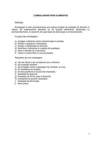 2.EMBALAGENS PARA ALIMENTOS


   Definição

   Embalagem é todo acondicionante que exerça funções de proteção do alimento in
natura, da matéria-prima alimentar ou do produto alimentício, temporária ou
permanentemente, no decorrer de suas fases de elaboração e armazenamento.

   Funções das embalagens

   a)   proteger o alimento contra contaminação ou perdas,
   b)   facilitar e assegurar o transporte,
   c)   facilitar a distribuição do alimento,
   d)   identificar o fabricante e o padrão de qualidade,
   e)   atrair a atenção do consumidor,
   f)   instruir o consumidor no uso do produto.

   Requisitos de uma embalagem

   a)   não ser tóxica e ser compatível com o alimento,
   b)   dar proteção sanitária
   c)   dar proteção contra a passagem de umidade, ar e luz,
   d)   ter resistência ao impacto,
   e)   ter boa aparência e causar boa impressão,
   f)   facilidade de abertura,
   g)   limitações de forma, peso e tamanha,
   h)   transparência quando necessário,
   i)   facilidade de eliminação,
   j)   baixo preço.




                                                                               9
 