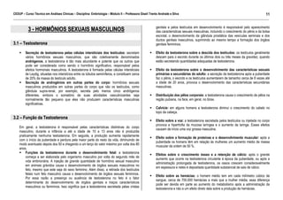 CEDUP – Curso Técnico em Análises Clínicas – Disciplina: Embriologia – Módulo II – Professora Giseli Trento Andrade e Silva
11
___________________________________________________________________________________________________________________________________________

3 - HORMÔNIOS SEXUAIS MASCULINOS
3.1 – Testosterona
Secreção de testosterona pelas células intersticiais dos testículos: secretam
vários hormônios sexuais masculinos, que são coletivamente denominados
andrógenos, a testosterona é tão mais abundante e potente que os outros que
pode ser considerada como sendo o hormônio significativo, responsável pelos
efeitos hormonais masculinos. A testosterona é formada pelas células intersticiais
de Leydig, situadas nos interstícios entre os túbulos seminíferos, e constituem cerca
de 20% da massa do testículo adulto.
Secreção de androgênios em outras partes do corpo: hormônios sexuais
masculinos produzidos em outras partes do corpo que não os testículos, como
glândula supra-renal, por exemplo, secreta pelo menos cinco andrógenos
diferentes, embora o somatório de suas atividades vasculinizantes seja
normalmente tão pequeno que eles não produzem características masculinas
significativas.

genitais e pelos testículos em desenvolvimento é responsável pelo aparecimento
das características sexuais masculinas, incluindo o crescimento do pênis e da bolsa
escrotal, o desenvolvimento da glândula prostática das vesículas seminais e dos
ductos genitais masculinos, suprimindo ao mesmo tempo a formação dos órgãos
genitais femininos.
Efeito da testosterona sobre a descida dos testículos: os testículos geralmente
descem para o escroto durante os últimos dois ou três meses da gravidez, quando
estão secretando quantidades adequadas de testosterona.
Efeito da testosterona sobre o desenvolvimento das características sexuais
primárias e secundárias do adulto: a secreção da testosterona após a puberdade
faz o pênis, o escroto e os testículos aumentarem de tamanho cerca de 8 vezes até
a idade de 20 anos, provoca o desenvolvimento das características secundárias
masculinas.
Distribuição dos pêlos corporais: a testosterona causa o crescimento de pêlos na
região pubiana, na face, em geral, no tórax.
Calvície: em alguns homens a testosterona diminui o crescimento do cabelo no
topo da cabeça.

3.2 – Função da Testosterona
Em geral, a testosterona é responsável pelas características distintivas do corpo
masculino, durante a infância a até a idade de 10 a 13 anos não é produzida
praticamente nenhuma testosterona. Em seguida, a produção aumenta rapidamente
com o início da puberdade e perdura pela maior parte do resto da vida, diminuindo de
modo acentuado depois dos 50 e chegando a um terço do valor máximo por volta dos 80
anos.
Funções da testosterona durante o desenvolvimento fetal: a testosterona
começa a ser elaborada pelo organismo masculino por volta do segundo mês de
vida embrionária. A injeção de grande quantidade de hormônio sexual masculino
em animais grávidos causa o desenvolvimento de órgãos sexuais masculinos no
feto, mesmo que este seja do sexo feminino. Além disso, a retirada dos testículos
fetais num feto masculino causa o desenvolvimento de órgãos sexuais femininos.
Por essa razão a presença ou ausência de testosterona no feto é o fator
determinante do desenvolvimento de órgãos genitais e traços característicos
masculinos ou femininos. Isso significa que a testosterona secretada pelas cristas

Efeito sobre a voz: a testosterona secretada pelos testículos ou injetada no corpo
provoca a hipertrofia da mucosa laríngea e o aumento da laringe. Esses efeitos
causam de início uma voz grossa masculina.
Efeito sobre a formação de proteínas e o desenvolvimento muscular: após a
puberdade os homens têm em relação às mulheres um aumento médio de massa
muscular da ordem de 50 %.
Efeitos sobre o crescimento ósseo e a retenção de cálcio: após o grande
aumento que ocorre na testosterona circulante á época da puberdade, ou após a
administração prolongada de testosterona, os ossos crescem consideravelmente
em espessura e neles é depositada quantidade substancial de sais de cálcio.
Efeito sobre as hemácias: o homem médio tem em cada milímetro cúbico de
sangue, cerca de 700.000 hemácias a mais que a mulher média, essa diferença
pode ser devida em parte ao aumento do metabolismo após a administração da
testosterona e não a um efeito direto dela sobre a produção de hemácias.

 