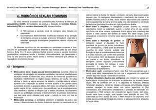 CEDUP – Curso Técnico em Análises Clínicas – Disciplina: Embriologia – Módulo II – Professora Giseli Trento Andrade e Silva
12
___________________________________________________________________________________________________________________________________________

4 - HORMÔNIOS SEXUAIS FEMININOS
Os ciclos menstrual e ovariano são controlados pelos hormônios de liberação da
gonadotrofina (GnRH), do hipotálamo, ela estimula a liberação do hormônio folículoestimulante (FSH) e do hormônio luteinizante (LH), da adeno-hipófise.
O FSH estimula a secreção inicial do estrógeno pelos folículos em
crescimento.
O LH estimula o desenvolvimento dos folículos ovarianos e sua secreção
de estrógenos, provoca a ovulação, promove a formação do corpo lúteo e
estimulam a produção de estrógenos, progesterona, relaxina e inibina pelo
corpo lúteo.
Os diferentes hormônios não são secretados em quantidades constantes e fixas,
mas sim em quantidades acentuadamente diferentes nas diversas partes do ciclo sexual
feminino. Entre 10 e 14 anos a glândula hipófise anterior começa a secretar hormônios
gonadotróficos, inicialmente secreta o hormônio folículo-estimulante, que desencadeia o
início da vida sexual da jovem, depois secreta o hormônio luteinizante que participa da
regulação do ciclo feminino mensal.

4.1 – Estrógenos
Efeito sobre o útero e órgãos sexuais femininos externos: durante a infância os
estrógenos são secretados em pequenas quantidades, mas após a puberdade essa
secreção aumenta 20 vezes mais, sob a influência dos hormônios gonadotróficos
hipofisários transformando os órgãos sexuais femininos em adulto. As tubas
uterinas, o útero e a vagina aumentam de tamanho, a genitália externa também
aumenta com a deposição de lipídios no monte pubiano e nos grandes lábios
aumentando também os pequenos lábios. Além disso, os estrógenos modificam o
epitélio vaginal do tipo cubóide para o tipo estratificado, que é consideravelmente
mais resistente a traumas e infecções que o epitélio pré-puberal. No endométrio
causam sua proliferação acentuada e desenvolvimento de glândulas endometriais
que mais tarde serão utilizadas para ajudar a nutrição do óvulo em fase de
implantação.
Efeito sobre as mamas: os estrógenos promovem a deposição de gordura nas
mamas, o desenvolvimento dos tecidos do estroma mamário e o crescimento de um

extenso sistema de ductos. Os lóbulos e os alvéolos da mama desenvolvem-se em
pequeno grau. Os estrógenos desencadeiam o crescimento das mamas e do
aparelho mamário produtor de leite, sendo também responsáveis pela aparência
externa característica da mama feminina adulta, mas não completam a conversão
das estruturas glandulares mamárias em órgãos produtores de leite.
Efeito sobre o esqueleto: os estrógenos causam aumento da atividade
osteoblástica. Assim, na puberdade, quando a mulher entra em seu período
reprodutivo, sua altura aumenta rapidamente durante alguns anos, entretanto eles
causam a união precoce das epífises às hastes dos ossos longos. Como
conseqüência o crescimento na mulher cessa alguns anos antes do crescimento do
homem.
Efeito sobre a deposição de gordura: os
estrógenos causam a deposição de maior
quantidade de gordura nos tecidos subcutâneos.
Como conseqüência, o valor global da densidade
específica do corpo feminino, avaliado pela
flutuação na água, é consideravelmente menor que
o do corpo masculino, que contém mais proteínas
e menos gordura. Além da deposição de gordura
nas mamas e nos tecidos subcutâneos, os
estrógenos causam deposição particularmente
acentuada de lipídios nas nádegas e coxas,
produzindo o alargamento dos quadris
característico da figura feminina.
Efeito sobre a pele: os estrógenos fazem a pele ficar mais vascularizada que o
normal, esse efeito freqüentemente faz com que o sangramento em superfícies
cortadas seja maior do que o observado em homens.
Funções intracelulares básicas dos estrógenos: eles circulam no sangue por
apenas alguns minutos antes de alcançarem as células-alvo. Ao entrarem nessas
células, eles se combinam em 10 a 15 segundos as moléculas protéicas
“receptoras” situadas no interior das células e, em seguida, já combinadas a essas
proteínas, interagem no núcleo celular com trechos específicos do DNA
cromossômico. Isso desencadeia imediatamente o processo de transcrição, em
conseqüência, o RNA começa a ser produzido em alguns minutos. Alem disso,
durante várias horas a seguir, pode também haver produção de novo DNA,
ocasionando por fim a divisão da célula. O RNA difunde-se no citoplasma, onde
produz grande aumento da formação de proteínas e, subseqüentemente, alterações
da função celular.

 