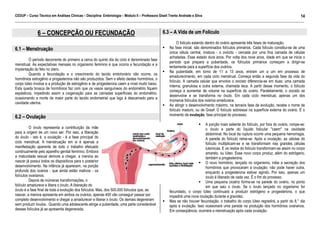 CEDUP – Curso Técnico em Análises Clínicas – Disciplina: Embriologia – Módulo II – Professora Giseli Trento Andrade e Silva
14
___________________________________________________________________________________________________________________________________________

6 – CONCEPÇÃO OU FECUNDAÇÃO
6.1 – Menstruação
O período decorrente do primeiro a cerca do quinto dia do ciclo é denominada fase
menstrual. As expectativas mensais no organismo feminino é que ocorra a fecundação e a
implantação do feto no útero.
Quando a fecundação e o crescimento do tecido embrionário não ocorre, os
hormônios estrogênio e progesterona não são produzidos. Sem o efeito destes hormônios, o
corpo lúteo involue e a produção de estrogênio e de progesterona caem a nível muito baixo.
Esta queda brusca de hormônios faz com que os vasos sanguíneos do endométrio fiquem
espásticos, impedindo assim a oxigenação para as camadas superficiais do endométrio,
ocasionando a morte da maior parte do tecido endometrial que logo é descamado para a
cavidade uterina.

6.2 – Ovulação
O óvulo representa a contribuição da mãe
para a origem de um novo ser. Por isso, a liberação
do óvulo - isto é, a ovulação - é a fase principal do
ciclo menstrual. A menstruação em si é apenas a
manifestação aparente de todo o trabalho efetuado
continuamente pelo aparelho genital feminino. Embora
a maturidade sexual demore a chegar, a menina ao
nascer já possui todos os dispositivos para o posterior
desenvolvimento. Na infância já aparecem, na porção
profunda dos ovários - que ainda estão inativos - os
folículos ovarianos.
Depois de inúmeras transformações, o
folículo amadurece e libera o óvulo. A liberação do
óvulo é a fase final de toda a evolução dos folículos. Mas, dos 500.000 folículos que, ao
nascer, a menina apresenta em ambos os ovários, apenas 400 vão conseguir passar por
completo desenvolvimento e chegar a amadurecer e liberar o óvulo. Os demais degeneram
sem produzir óvulos. Quando uma adolescente atinge a puberdade, uma parte considerável
desses folículos já se apresenta degenerada.

6.3 – A Vida de um Folículo
O folículo estando dentro do ovário apresenta três fases de maturação.
Na fase inicial, são denominados folículos primários. Cada folículo constitui-se de uma
única célula central, imatura - o ovócito - cercada por uma fina camada de células
achatadas. Esse estado dura anos. Por volta dos nove anos, idade em que se inicia o
período que prepara a puberdade, os folículos primários começam a dirigir-se
lentamente para a superfície dos ovários.
Na puberdade, em torno de 11 a 13 anos, entram um a um em processo de
amadurecimento, em cada ciclo menstrual. Começa então a segunda fase da vida do
folículo. A camada celular que envolve o oocisto diferencia-se em duas: uma camada
interna, granulosa e outra externa, chamada teca. A partir desse momento, o folículo
começa a aumentar de volume na superfície do ovário. Paralelamente, o oocisto se
desenvolve e se transforma no óvulo. Em cada ciclo menstrual, apenas um dos
inúmeros folículos dos ovários amadurece.
Ao atingir o desenvolvimento máximo, na terceira fase de evolução, recebe o nome de
folículo maduro, ou de Graaf: O folículo sobressai na superfície externa do ovário. É o
momento da ovulação, fase principal do processo.
A porção mais saliente do folículo, por fora do ovário, rompe-se:
o óvulo e parte do líquido folicular "caem" na cavidade
abdominal. No local da ruptura ocorre uma pequena hemorragia.
A parede do folículo retrai-se. Após a ovulação, as células do
folículo multiplicam-se e se transformam nas grandes células
luteínicas. E os restos do folículo transformam-se assim no corpo
amarelo, ou lúteo. Esse novo corpo produz, além do estrógeno,
também a progesterona.
O novo hormônio, lançado no organismo, inibe a secreção dos
hormônios que provocaram a ovulação; não pode haver outra,
enquanto a progesterona estiver agindo. Por isso, apenas um
óvulo é liberado de cada vez. É o fim do processo.
Uma pequena cicatriz forma-se na parede do ovário, no ponto
em que saiu o óvulo. Se o óvulo lançado no organismo for
fecundado, o corpo lúteo continuará a produzir estrógeno e progesterona, o que
impedirá uma nova ovulação durante a gravidez.
Mas se não houver fecundação, o trabalho do corpo lúteo regredirá, a partir do 8.° dia
após a ovulação. Isso ocasionará uma parada na produção dos hormônios ovarianos.
Em conseqüência, ocorrerá a menstruação após cada ovulação.

 