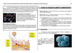 CEDUP – Curso Técnico em Análises Clínicas – Disciplina: Embriologia – Módulo II – Professora Giseli Trento Andrade e Silva
16
___________________________________________________________________________________________________________________________________________

O sexo do bebê é determinado por um cromossomo materno, que é sempre X, e um
paterno, que pode ser X ou Y. Portanto, quem determina o sexo do bebe é cromossomo do
espermatozóide. Se o espermatozóide tiver o X, nascerá uma menina (XX) e se tiver o Y, um
menino (XY). O tempo de encontro com o óvulo e as características físico-químicas dos
espermatozóides vão determinar qual espermatozóide penetrará primeiro no óvulo.
Y é mais rápido e X, mais resistente
Os espermatozóides têm características diferentes de
acordo com o cromossomo que carregam. Os que
contém o cromossomo Y são mais leves, mais rápidos e
menos resistentes. Já os espermatozóides que
carregam o cromossomo X são mais pesados, mais
lentos e mais resistentes.
Dia da relação pode influenciar
Se a relação sexual ocorrer exatamente no dia da ovulação, as chances são maiores de se
ter um menino, pois os espermatozóides Y são mais rápidos. Se a relação for até dois dias
antes da ovulação, provavelmente será uma menina, pois os espermatozóides X são mais
resistentes e aguardarão a ovulação.

7 – FASES DO DESENVOLVIMENTO EMBRIONÁRIO
Período embrionário: dura cerca de 8 semanas e ao final quase todos os órgãos já
estão praticamente esboçados.
Período fetal: dura as semanas restantes até o parto e corresponde ao
desenvolvimento dos órgãos e crescimento do feto.
Na segmentação, mesmo com o aumento do número de células, praticamente não
há aumento do volume total do embrião, pois as divisões celulares são muito
rápidas e as células não têm tempo para crescer.
Na fase seguinte, que é a gastrulação, o aumento do número de células é
acompanhada do aumento do volume total. Inicia-se nessa fase a diferenciação
celular, ocorrendo a formação dos folhetos germinativos ou folhetos embrionários,
que darão origem aos tecidos do indivíduo.
No estágio seguinte, que é a organogênese, ocorre a diferenciação dos órgãos.

7.1 – Segmentação
As divisões que ocorrem durante a segmentação denominam-se clivagens, e as
células que se formam são chamadas blastômeros.

Nos mamíferos a clivagem
prolongada devido a presença da
placenta. Dura até a fixação do embrião no
útero – NIDAÇÃO – cerca de seis a sete
dias. Ao final do processo forma-se a
MÓRULA.

 