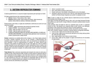 CEDUP – Curso Técnico em Análises Clínicas – Disciplina: Embriologia – Módulo II – Professora Giseli Trento Andrade e Silva
6
___________________________________________________________________________________________________________________________________________

2 - SISTEMA REPRODUTOR FEMININO
O sistema genital feminino é o conjunto de órgãos responsáveis pela reprodução na mulher.
Os órgãos genitais femininos são inicialmente divididos em:
• Internos: Ovários, Tubas uterinas, Útero, Vagina
• Externos: Monte do púbis, Lábios maiores do pudento, Lábios menores do
pudento, Clitóris, Bulbo do vestíbulo e Glândulas vestibulares.
Posteriormente a esta divisão, os órgãos são classificados e distribuídos de acordo com suas
respectivas funções:
• OVÁRIOS : órgãos responsáveis pela produção de gametas (óvulos)
• TUBAS UTERINAS : vias condutoras dos gametas
• ÚTERO : órgão que abriga o novo ser vivo
• VAGINA : órgão de cópula,via do parto (normal)
• GLÂNDULAS ANEXAS:GLÂNDULAS VESTIBULARES MAIORES e GLÂNDULAS
VESTIBULARES MENORES: As secreções dessas glândulas tornam as estruturas
úmidas e propícias para a relação sexual.
Ovários: localizam-se na cavidade pélvica entre a bexiga e o reto. Esses órgãos produzem
os óvulos e também hormônios, que por sua vez controlam o desenvolvimento dos
caracteres sexuais secundários e atuam sobre o útero nos mecanismos de implantação do
óvulo fecundado e início do desenvolvimento do embrião. Os ovários fixam-se pelo
mesovário à face posterior do ligamento largo do útero. São órgãos que, antes da primeira
ovulação (expulsão do óvulo pela superfície do ovário), apresentam-se lisos e rosados, mas
após isso, tornam-se branco-acinzentados e rugosos; isso ocorre decorrente das cicatrizes
deixadas pelas consecutivas ovulações. Os ovários também tendem a diminuir de tamanho
na fase senil.
Tubas Uterinas: São as estruturas responsáveis pelo transporte dos óvulos do ovário para a
cavidade do útero. Essas estruturas estão incluídas na borda superior do ligamento largo do
útero, localizando-se entre a bexiga e o reto. Nas tubas uterinas há o óstio uterino da tuba,
que é uma abertura na extremidade medial da tuba que se comunica com a cavidade uterina
e o óstio abdominal da tuba que é uma abertura na extremidade lateral da tuba que se
comunica com a cavidade peritonial para captação do óvulo liberado pelo ovário.
As tubas uterinas são subdivididas em quatro partes:

•
•
•
•

Uterina: na parede do útero;
Istmo: parte estreita sucessiva a parte uterina;
Ampola: parte pouco mais dilatada, onde geralmente ocorre a fecundação;
Infundíbulo: estrutura em forma de funil, onde há o óstio abdominal da tuba. Possui
também as fímbrias (franjas irregulares) que auxiliam na captação do óvulo.

Útero: O útero é o órgão em que o embrião aloja-se e desenvolve-se até seu nascimento.
Está localizado entre a bexiga e o reto.
Esse órgão é envolvido pelo ligamento largo do útero, que é uma prega transversal formada
pelo peritônio que, após recobrir a bexiga, reflete-se do assoalho e paredes laterais da pelve
sobre o útero.
Como principais meios de fixação do útero há o ligamento largo do útero e o ligamento
redondo do útero. Vale destacar que o ligamento largo do útero, devido a sua disposição,
acompanha o útero quando esse aumenta de volume no período gestacional.
Nesse órgão, que apresenta a forma de pêra invertida, mas pode ter sua forma variada,
assim como o tamanho, posição e a estrutura, é possível observar as seguintes subdivisões:
• Fundo do útero: região acima dos óstios das tubas uterinas;
• Corpo do útero: região que se comunica de cada lado com as tubas uterinas através
dos óstios das tubas uterinas;
• Istmo: região estreita e curta, inferior ao corpo do útero;
• Colo do útero: região que faz projeção na vagina comunicando-se com ela através
do óstio do útero.

Tuba uterina
Infundíbulo

Útero

Ovário

Fímbrias

Vista em secção

 