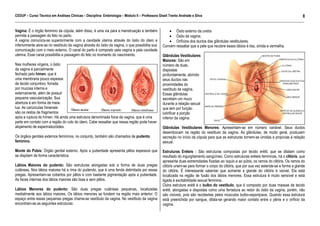 CEDUP – Curso Técnico em Análises Clínicas – Disciplina: Embriologia – Módulo II – Professora Giseli Trento Andrade e Silva
8
___________________________________________________________________________________________________________________________________________

Vagina: É o órgão feminino da cópula, além disso, é uma via para a menstruação e também
permite a passagem do feto no parto.
A vagina comunica-se superiormente com a cavidade uterina através do óstio do útero e
inferiormente abre-se no vestíbulo da vagina através do óstio da vagina, o que possibilita sua
comunicação com o meio externo. O canal do parto é composto pela vagina e pela cavidade
uterina. Esse canal possibilita a passagem do feto no momento do nascimento.
Nas mulheres virgens, o óstio
da vagina é parcialmente
fechado pelo hímen, que é
uma membrana pouco espessa
de tecido conjuntivo, forrada
por mucosa interna e
externamente, além de possuir
pequena vascularização. Sua
abertura é em forma de meialua. As carúnculas himenais
são os restos de fragmentos
após a ruptura do hímen. Há ainda uma estrutura denominada foice da vagina, que é uma
parte em contato com a região do colo do útero. Cabe ressaltar que nessa região pode haver
alojamento de espermatozóides.
Os órgãos genitais externos femininos, no conjunto, também são chamados de pudento
feminino.
Monte do Púbis: Órgão genital externo. Após a puberdade apresenta pêlos espessos que
se dispõem de forma característica.
Lábios Maiores do pudento: São estruturas alongadas sob a forma de duas pregas
cutâneas. Nos lábios maiores há a rima do pudendo, que é uma fenda delimitada por essas
pregas. Apresentam-se cobertos por pêlos e com bastante pigmentação após a puberdade.
As faces internas dos lábios maiores são lisas e sem pêlos.
Lábios Menores do pudento: São duas pregas cutâneas pequenas, localizadas
medialmente aos lábios maiores. Os lábios menores se fundem na região mais anterior. O
espaço entre essas pequenas pregas chama-se vestíbulo da vagina. No vestíbulo da vagina
encontram-se as seguintes estruturas:

• Óstio externo da uretra
• Óstio da vagina;
• Orifícios dos ductos das glândulas vestibulares.
Convém ressaltar que a pele que recobre esses lábios é lisa, úmida e vermelha.
Glândulas Vestibulares
Maiores: São em
número de duas,
dispostas
profundamente, abrindo
seus ductos nas
proximidades do
vestíbulo da vagina.
Essas glândulas
secretam um muco
durante a relação sexual
que tem por função
lubrificar a porção
inferior da vagina.
Glândulas Vestibulares Menores: Apresentam-se em número variável. Seus ductos
desembocam na região do vestíbulo da vagina. As glândulas, de modo geral, produzem
secreção no início da cópula para que as estruturas tornem-se úmidas e propícias à relação
sexual.
Estruturas Eréteis : São estruturas compostas por tecido erétil, que se dilatam como
resultado do ingurgitamento sangüíneo. Como estruturas eréteis femininas, há o clitóris, que
apresenta duas extremidades fixadas ao ísquio e ao púbis, os ramos do clitóris. Os ramos do
clitóris unem-se para formar o corpo do clitóris, que por sua vez estende-se e forma a glande
do clitóris. É interessante salientar que somente a glande do clitóris é visível. Ela está
localizada na região de fusão dos lábios menores. Essa estrutura é muito sensível e está
ligada à excitabilidade sexual feminina.
Outra estrutura erétil é o bulbo do vestíbulo, que é composto por duas massas de tecido
erétil, alongadas e dispostas como uma ferradura ao redor do óstio da vagina, porém, não
são visíveis, pois são recobertas pelos músculos bulbo-esponjosos. Quando essa estrutura
está preenchida por sangue, dilata-se gerando maior contato entre o pênis e o orifício da
vagina.

 