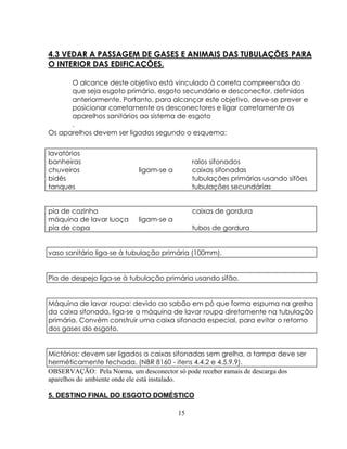 4.3 VEDAR A PASSAGEM DE GASES E ANIMAIS DAS TUBULAÇÕES PARA
O INTERIOR DAS EDIFICAÇÕES.
O alcance deste objetivo está vinculado à correta compreensão do
que seja esgoto primário, esgoto secundário e desconector, definidos
anteriormente. Portanto, para alcançar este objetivo, deve-se prever e
posicionar corretamente os desconectores e ligar corretamente os
aparelhos sanitários ao sistema de esgoto
.
Os aparelhos devem ser ligados segundo o esquema:
lavatórios
banheiras
chuveiros
bidês
tanques

ligam-se a

pia de cozinha
máquina de lavar luoça
pia de copa

ligam-se a

ralos sifonados
caixas sifonadas
tubulações primárias usando sifões
tubulações secundárias
caixas de gordura
tubos de gordura

vaso sanitário liga-se à tubulação primária (100mm).

Pia de despejo liga-se à tubulação primária usando sifão.

Máquina de lavar roupa: devido ao sabão em pó que forma espuma na grelha
da caixa sifonada, liga-se a máquina de lavar roupa diretamente na tubulação
primária. Convém construir uma caixa sifonada especial, para evitar o retorno
dos gases do esgoto.

Mictórios: devem ser ligados a caixas sifonadas sem grelha, a tampa deve ser
herméticamente fechada. (NBR 8160 - itens 4.4.2 e 4.5.9.9).
OBSERVAÇÃO: Pela Norma, um desconector só pode receber ramais de descarga dos
aparelhos do ambiente onde ele está instalado.
5. DESTINO FINAL DO ESGOTO DOMÉSTICO
15

 
