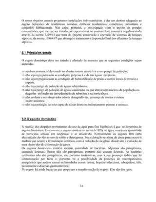 O nosso objetivo quando projetamos instalações hidrossanitárias é dar um destino adequado ao
esgoto doméstico de residências isoladas, edifícios residenciais, comerciais, industriais e
conjuntos habitacionais. Não cabe, portanto, a preocupação com o esgoto de grandes
comunidades, que merece ser tratado por especialistas no assunto. Este assunto é regulamentado
através da norma 7229/93 que trata do projeto, construção e operação de sistemas de tanques
sépticos, da norma 13969/97 que abrange o tratamento e disposição final dos efluentes de tanques
sépticos.
5.1 Princípios gerais
O esgoto doméstico deve ser tratado e afastado de maneira que as seguintes condições sejam
atendidas:
⇒ nenhum manancial destinado ao abastecimento domiciliar corra perigo de poluição,
⇒ não sejam prejudicadas as condições próprias à vida nas águas receptoras,
⇒ não sejam prejudicadas as condições de balneabilidade de praias e outros locais de recreio e
esporte,
⇒ não haja perigo de poluição de águas subterrâneas,
⇒ não haja perigo de poluição de águas localizadas ou que atravessem núcleos de população ou
daquelas utilizadas na dessedentação de rebanhos e na horticultura.
⇒ não venham a ser observados odores desagradáveis, presença de insetos e outros
inconvenientes,
⇒ não haja poluição do solo capaz de afetar direta ou indiretamente pessoas e animais.

5.2 O esgoto doméstico
A reunião dos despejos provenientes do uso da água para fins higiênicos é que se denomina de
esgoto doméstico. Fisicamente o esgoto contém em torno de 99% de água, uma certa quantidade
de partículas sólidas em suspensão e ar dissolvido. Normalmente os esgotos têm certa
alcalinidade devido ao uso de sabão e detergentes. Sua coloração se altera de cinza para escuro à
medida que ocorre a fermentação aeróbica, com a redução do oxigênio dissolvido e exalação de
mau cheiro devido à formação de gases.
Os esgotos domésticos contêm enorme quantidade de bactérias. Algumas são patogênicas,
causando doenças. Outras não são patogênicas, portanto não causam doenças. As bactérias
coliformes não são patogênicas, são portanto inofensivas, mas a sua presença indica que há
contaminação por fezes e, portanto, há a possibilidade da presença de microrganismos
patogênicos que podem causar enfermidades como: cólera, hepatite infecciosa, tuberculose, tifo,
poliomielite e diversas gastroenterites.
No esgoto há ainda bactérias que propiciam a transformação do esgoto. Elas são dos tipos:

16

 