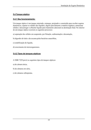 Instalação de Esgoto Doméstico

5.4 Tanque séptico
5.4.1 Seu funcionamento:
Um tanque séptico é um tanque enterrado, estanque, projetado e construído para receber esgotos
domésticos, separar os sólidos dos líquidos, digerir parcialmente a matéria orgânica, armazenar
sólidos e descarregar o efluente líquido para tratamento adicional ou destinação final. No interior
de um tanque séptico ocorrem os seguintes processos:
a) separação dos sólidos em suspensão, por flotação, sedimentação e decantação,
b) digestão do lodo e da escuma pelas bactérias anaeróbias,
c) estabilização do líquido,
d) crescimento de microorganismos.
5.4.2 Tipos de tanques sépticos
A NBR 7229 prevê os seguintes tipos de tanques sépticos:
a) de câmara única,
b) de câmaras em série,
c) de câmaras sobrepostas.

19

 