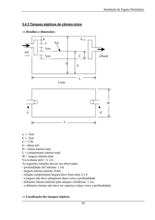 Instalação de Esgoto Doméstico

5.4.3 Tanques sépticos de câmara única
⇒ Detalhes e dimensões:
b

b
a

NA

5cm
Afl
uent

5cm

C
H

efluent

h

L
Corte

W
A

A'
L

a ≥ 5cm
b ≥ 5cm
C = 1/3h
h = altura útil
H = altura interna total
L = comprimento interno total
W = largura interna total
Vu (volume útil) = L x h
As seguintes relações devem ser observadas:
- profundidade útil mínima: 1,1m
- largura interna mínima: 0,8m
- relação comprimento/largura deve ficar entre 2 e 4
- a largura não deve ultrapassar duas vezes a profundidade
- diâmetro interno mínimo para tanques cilíndricas: 1,1m
- o diâmetro interno não deve ser superior a duas vezes a profundidade.
⇒ Localização dos tanques sépticos
20

 