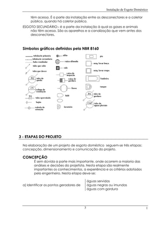Instalação de Esgoto Doméstico
têm acesso. É a parte da instalação entre os desconectores e o coletor
público, quando há coletor público.
ESGOTO SECUNDÁRIO:- é a parte da instalação à qual os gases e animais
não têm acesso. São os aparelhos e a canalização que vem antes dos
desconectores.

Simbolos gráficos definidos pela NBR 8160

3 - ETAPAS DO PROJETO
Na elaboração de um projeto de esgoto doméstico seguem-se três etapas:
concepção, dimensionamento e comunicação do projeto.

CONCEPÇÃO

É sem dúvida a parte mais importante, onde ocorrem a maioria das
análises e decisões do projetista. Nesta etapa são realmente
importantes os conhecimentos, a experiência e os critérios adotados
pelo engenheiro. Nesta etapa deve-se:
águas servidas
águas negras ou imundas
águas com gordura

a) Identificar os pontos geradores de

3

1

 