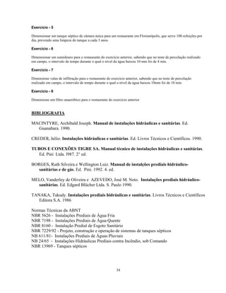 Exercício - 5
Dimensionar um tanque séptico de câmara única para um restaurante em Florianópolis, que serve 100 refeições por
dia, prevendo uma limpeza do tanque a cada 3 anos.
Exercício - 6
Dimensionar um sumidouro para o restaurante do exercício anterior, sabendo que no teste de percolação realizado
em campo, o intervalo de tempo durante o qual o nível da água baixou 10 mm foi de 4 min.
Exercício - 7
Dimensione valas de infiltração para o restaurante do exercício anterior, sabendo que no teste de percolação
realizado em campo, o intervalo de tempo durante o qual o nível da água baixou 10mm foi de 10 min.
Exercício - 8
Dimensione um filtro anaeróbico para o restaurante do exercício anterior

BIBLIOGRAFIA
MACINTYRE, Archibald Joseph. Manual de instalações hidráulicas e sanitárias. Ed.
Guanabara. 1990.
CREDER, hélio. Instalações hidráulicas e sanitárias. Ed. Livros Técnicos e Científicos. 1990.
TUBOS E CONEXÕES TIGRE SA. Manual técnico de instalações hidráulicas e sanitárias.
Ed. Pini Ltda. l987. 2° ed.
BORGES, Ruth Silveira e Wellington Luiz. Manual de instalções prediais hidráulicosanitárias e de gás. Ed. Pini. 1992. 4. ed.
MELO, Vanderley de Oliveira e AZEVEDO, José M. Neto. Instalações prediais hidráulicosanitárias. Ed. Edgard Blücher Ltda. S. Paulo 1990.
TANAKA, Takudy. Instalações prediais hidráulicas e sanitárias. Livros Técnicos e Científicos
Editora S.A. 1986
Normas Técnicas da ABNT
NBR 5626 - Instalações Prediais de Água Fria
NBR 7198 - Instalações Prediais de Água Quente
NBR 8160 - Instalação Predial de Esgoto Sanitário
NBR 7229/92 - Projeto, construção e operação de sistemas de tanques sépticos
NB 611/81- Instalações Prediais de Águas Pluviais
NB 24/65 - Instalações Hidráulicas Prediais contra Incêndio, sob Comando
NBR 13969 - Tanques sépticos

34

 