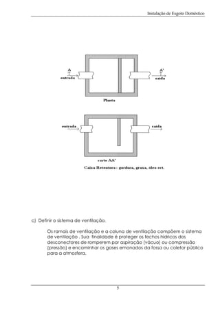 Instalação de Esgoto Doméstico

c) Definir o sistema de ventilação.
Os ramais de ventilação e a coluna de ventilação compõem o sistema
de ventilação . Sua finalidade é proteger os fechos hídricos dos
desconectores de romperem por aspiração (vácuo) ou compressão
(pressão) e encaminhar os gases emanados da fossa ou coletor público
para a atmosfera.

5

 