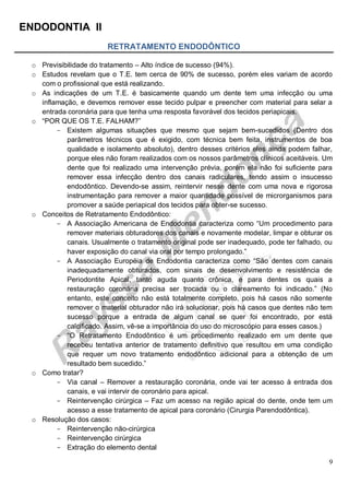 ENDODONTIA II 
9 
RETRATAMENTO ENDODÔNTICO 
o Previsibilidade do tratamento – Alto índice de sucesso (94%). 
o Estudos revelam que o T.E. tem cerca de 90% de sucesso, porém eles variam de acordo com o profissional que está realizando. 
o As indicações de um T.E. é basicamente quando um dente tem uma infecção ou uma inflamação, e devemos remover esse tecido pulpar e preencher com material para selar a entrada coronária para que tenha uma resposta favorável dos tecidos periapicais. 
o “POR QUE OS T.E. FALHAM?” 
Existem algumas situações que mesmo que sejam bem-sucedidos (Dentro dos parâmetros técnicos que é exigido, com técnica bem feita, instrumentos de boa qualidade e isolamento absoluto), dentro desses critérios eles ainda podem falhar, porque eles não foram realizados com os nossos parâmetros clínicos aceitáveis. Um dente que foi realizado uma intervenção prévia, porém ela não foi suficiente para remover essa infecção dentro dos canais radiculares, tendo assim o insucesso endodôntico. Devendo-se assim, reintervir nesse dente com uma nova e rigorosa instrumentação para remover a maior quantidade possível de microrganismos para promover a saúde periapical dos tecidos para obter-se sucesso. 
o Conceitos de Retratamento Endodôntico: 
A Associação Americana de Endodontia caracteriza como “Um procedimento para remover materiais obturadores dos canais e novamente modelar, limpar e obturar os canais. Usualmente o tratamento original pode ser inadequado, pode ter falhado, ou haver exposição do canal via oral por tempo prolongado.” 
A Associação Européia de Endodontia caracteriza como “São dentes com canais inadequadamente obturados, com sinais de desenvolvimento e resistência de Periodontite Apical, tanto aguda quanto crônica, e para dentes os quais a restauração coronária precisa ser trocada ou o clareamento foi indicado.” (No entanto, este conceito não está totalmente completo, pois há casos não somente remover o material obturador não irá solucionar, pois há casos que dentes não tem sucesso porque a entrada de algum canal se quer foi encontrado, por está calcificado. Assim, vê-se a importância do uso do microscópio para esses casos.) 
“ O Retratamento Endodôntico é um procedimento realizado em um dente que recebeu tentativa anterior de tratamento definitivo que resultou em uma condição que requer um novo tratamento endodôntico adicional para a obtenção de um resultado bem sucedido.” 
o Como tratar? 
Via canal – Remover a restauração coronária, onde vai ter acesso à entrada dos canais, e vai intervir de coronário para apical. 
Reintervenção cirúrgica – Faz um acesso na região apical do dente, onde tem um acesso a esse tratamento de apical para coronário (Cirurgia Parendodôntica). 
o Resolução dos casos: 
Reintervenção não-cirúrgica 
Reintervenção cirúrgica 
Extração do elemento dental  