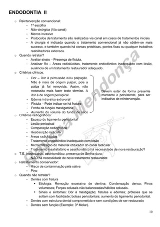 ENDODONTIA II 
10 
o Reintervenção convencional: 
1 º escolha 
Não- cirúrgica (Via canal) 
Menos invasivo 
Protocolos de tratamento são realizados via canal em casos de tratamentos iniciais 
A cirurgia é indicada quando o tratamento convencional já não obtém-se mais sucesso, e também quando há coroas protéticas, pontes fixas ou qualquer trabalhos reabilitadores extensos. 
o Quando retratar? 
Avaliar sinais – Presença de fístula. 
Analisar Rx – Áreas radiolúcidas, tratamento endodôntico inadequado com lesão, ausência de um tratamento restaurador adequado. 
o Critérios clínicos: 
o Critérios radiográficos: 
Espaço do ligamento periodontal 
Lesão periapical 
Comparação radiográfica 
Reabsorção radicular 
Áreas radiolúcidas 
Tratamento endodôntico inadequado com lesão 
Microinfiltração do material obturador do canal radicular 
Tratamento insatisfatório e assintomático há necessidade de nova restauração? 
o T.E. inadequado, assintomático, presença de lâmina dura: 
NÃO há necessidade de novo tratamento restaurador. 
o Retratamento conservador: 
Risco de contaminação pela saliva 
Pino 
o Quando não retratar? 
Dentes com fratura 
 Etiologia: Remoção excessiva de dentina; Condensação densa; Pinos volumosos; Forças oclusais não balanceadas/hábitos oclusais. 
 Sinais e sintomas: Dor à mastigação; fístulas e edemas; próteses que se soltam com facilidade; bolsas periodontais; aumento do ligamento periodontal. 
Dentes com estrutura dental comprometida e sem condições de ser restaurado 
Dentes sem função (Exemplo: 3º Molar). 
Devem estar de forma presente marcante e persistente, para ser indicativo de reintervenção. 
Dor – Dor à percussão e/ou palpação. Não é mais de origem pulpar, pois a polpa já foi removida. Assim, não necessita mais fazer teste térmico. A dor é de origem periapical. 
Edema intra e/ou extra-oral 
Fístula – Pode indicar se há fratura 
Perda da função mastigatória 
Aumento do volume do fundo de saco de vestíbulo 
 