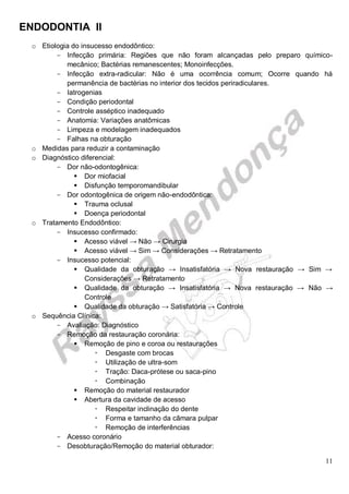 ENDODONTIA II 
11 
o Etiologia do insucesso endodôntico: 
Infecção primária: Regiões que não foram alcançadas pelo preparo químico- mecânico; Bactérias remanescentes; Monoinfecções. 
Infecção extra-radicular: Não é uma ocorrência comum; Ocorre quando há permanência de bactérias no interior dos tecidos periradiculares. 
Iatrogenias 
Condição periodontal 
Controle asséptico inadequado 
Anatomia: Variações anatômicas 
Limpeza e modelagem inadequados 
Falhas na obturação 
o Medidas para reduzir a contaminação 
o Diagnóstico diferencial: 
Dor não-odontogênica: 
 Dor miofacial 
 Disfunção temporomandibular 
Dor odontogênica de origem não-endodôntica: 
 Trauma oclusal 
 Doença periodontal 
o Tratamento Endodôntico: 
Insucesso confirmado: 
 Acesso viável → Não → Cirurgia 
 Acesso viável → Sim → Considerações → Retratamento 
Insucesso potencial: 
 Qualidade da obturação → Insatisfatória → Nova restauração → Sim → Considerações → Retratamento 
 Qualidade da obturação → Insatisfatória → Nova restauração → Não → Controle 
 Qualidade da obturação → Satisfatória → Controle 
o Sequência Clínica: 
Avaliação: Diagnóstico 
Remoção da restauração coronária: 
 Remoção de pino e coroa ou restaurações 
 Desgaste com brocas 
 Utilização de ultra-som 
 Tração: Daca-prótese ou saca-pino 
 Combinação 
 Remoção do material restaurador 
 Abertura da cavidade de acesso 
 Respeitar inclinação do dente 
 Forma e tamanho da câmara pulpar 
 Remoção de interferências 
Acesso coronário 
Desobturação/ Remoção do material obturador:  