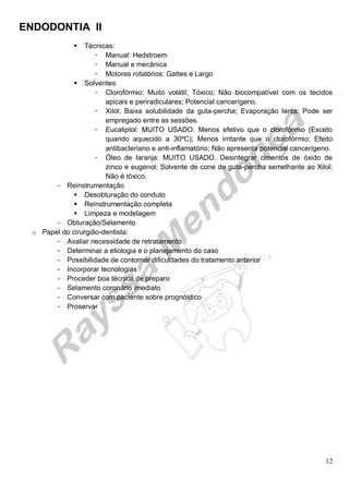 ENDODONTIA II 
12 
 Técnicas: 
 Manual: Hedstroem 
 Manual e mecânica 
 Motores rotatórios: Gattes e Largo 
 Solventes: 
 Clorofórmio: Muito volátil; Tóxico; Não biocompatível com os tecidos apicais e periradiculares; Potencial cancerígeno. 
 Xilol: Baixa solubilidade da guta-percha; Evaporação lenta; Pode ser empregado entre as sessões. 
 Eucaliptol: MUITO USADO. Menos efetivo que o clorofórmio (Exceto quando aquecido a 30ºC); Menos irritante que o clorofórmio; Efeito antibacteriano e anti-inflamatório; Não apresenta potencial cancerígeno. 
 Óleo de laranja: MUITO USADO. Desintegrar cimentos de óxido de zinco e eugenol; Solvente de cone de guta-percha semelhante ao Xilol; Não é tóxico. 
Reinstrumentação 
 Desobturação do conduto 
 Reinstrumentação completa 
 Limpeza e modelagem 
Obturação/ Selamento 
o Papel do cirurgião-dentista: 
Avaliar necessidade de retratamento 
Determinar a etiologia e o planejamento do caso 
Possibilidade de contornar dificuldades do tratamento anterior 
Incorporar tecnologias 
Proceder boa técnica de preparo 
Selamento coronário imediato 
Conversar com paciente sobre prognóstico 
Proservar 
 
