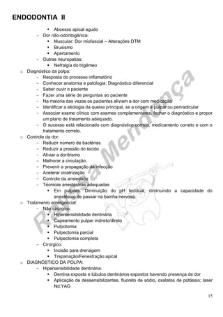 ENDODONTIA II 
15 
 Abcesso apical agudo 
Dor não-odontogênica: 
 Muscular: Dor miofascial – Alterações DTM 
 Bruxismo 
 Apertamento 
Outras neuropatias: 
 Nefralgia do trigêmeo 
o Diagnóstico da polpa: 
Resposta do processo inflamatório 
Conhecer anatomia e patologia: Diagnóstico diferencial 
Saber ouvir o paciente 
Fazer uma série de perguntas ao paciente 
Na maioria das vezes os pacientes aliviam a dor com medicação 
Identificar a etiologia da queixa principal, se a origem é pulpar ou periradicular 
Associar exame clínico com exames complementares, fechar o diagnóstico e propor um plano de tratamento adequado. 
O sucesso está relacionado com diagnóstico correto, medicamento correto e com o tratamento correto. 
o Controle da dor: 
Reduzir número de bactérias 
Reduzir a pressão do tecido 
Aliviar a dor/trismo 
Melhorar a circulação 
Prevenir a propagação da infecção 
Acelerar cicatrização 
Controle da ansiedade 
Técnicas anestésicas adequadas 
 Em pulpites: Diminuição do pH tecidual, diminuindo a capacidade do anestésico de passar na bainha nervosa. 
o Tratamento emergencial: 
Não cirúrgico: 
 Hipersensibilidade dentinária 
 Capeamento pulpar indireto/direto 
 Pulpotomia 
 Pulpectomia parcial 
 Pulpectomia completa 
Cirúrgico: 
 Incisão para drenagem 
 Trepanação/Fenestração apical 
o DIAGNÓSTICO DA POLPA: 
Hipersensibilidade dentinária: 
 Dentina exposta e túbulos dentinários expostos havendo presença de dor 
 Aplicação de dessensibilizantes, fluoreto de sódio, oxalatos de potássio; laser Nd:YAG  