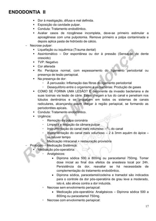 ENDODONTIA II 
17 
 Dor à mastigação, difusa e mal definida. 
 Exposição da cavidade pulpar. 
 Conduta: Tratamento endodôntico. 
 Avaliar casos de rizogênese incompleta, deve-se primeiro estimular a apicegênese com uma pulpotomia. Remove primeiro a polpa contaminada e depois aplica pasta de hidróxido de cálcio. 
Necrose pulpar: 
 Liquefação ou isquêmica (Trauma dental) 
 Assintomático – Dor espontânea ou dor à pressão (Sensação de dente crescido) 
 TVP: Negativo 
 Cor alterada 
 Rx: Periápice normal, com espessamento do ligamento periodontal ou presença de lesão periapical. 
 Na presença de dor: 
 À percussão: Inflamação das fibras do ligamento periodontal 
 Desequilíbrio entre o organismo e as bactérias: Produção de gases 
 COMO SE FORMA UMA LESÃO? É decorrente da invasão bacteriana e de suas toxinas via lesão de cárie. Estes chegam a lus do canal e penetram nos túbulos dentinários e se propagam em todos os sistemas de canais radiculares, alcançando assim chegar à região periapical, se formando as periodontites apicais. 
 Conduta: Tratamento endodôntico. 
 Urgência: 
 Remoção da polpa coronária 
 Limpeza e irrigação da câmara pulpar 
 Instrumentação do canal mais volumoso – 2/3 do canal 
 Instrumentação do canal mais volumoso – 2 à 3mm aquém do ápice – se houver tempo 
 Medicação intracanal + restauração provisória 
Protocolo – Medicação Sistêmica: 
 Medicação pós-operatória: 
 Analgésicos: 
 Dipirona sódica 500 a 800mg ou paracetamol 750mg. Tomar dose inicial ao final dos efeitos da anestesia local por 24h. Persistência da dor, reavaliar se há necessidade de complementação do tratamento endodôntico. 
 Dipirona sódica, paracetamol/codeína e tramadol são indicados para o controle da dor pós-operatória de grau leve a moderado, isto é, são ativos contra a dor induzida. 
 Necrose sem envolvimento periapical: 
 Medicação pós-operatória: Analgésicos – Dipirona sódica 500 a 800mg ou paracetamol 750mg. 
 Necrose com envolvimento periapical:  