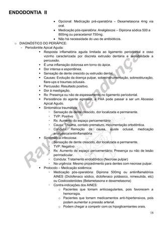 ENDODONTIA II 
18 
 Opcional: Medicação pré-operatória – Dexametasona 4mg via oral. 
 Medicação pós-operatória: Analgésicos – Dipirona sódica 500 a 800mg ou paracetamol 750mg. 
 Não há necessidade do uso de antibióticos. 
o DIAGNÓSTICO DO PERIÁPICE: 
Periodontite Apical Aguda: 
 Resposta inflamatória aguda limitada ao ligamento periodontal e osso vizinho caracterizada por discreta extrusão dentária e sensibilidade a percussão. 
 É uma inflamação dolorosa em torno do ápice. 
 Dor intensa e espontânea. 
 Sensação de dente crescido ou extrusão dental. 
 Causas: Evolução da doença pulpar, sobreinstrumentação, sobreobturação, flare-ups e traumas oclusais. 
 Percussão: Resultado positivo. 
 Dor à mastigação. 
 Rx: Presença ou não de espessamento no ligamento periodontal. 
 Persistência do agente agressor, a PAA pode passar a ser um Abcesso Apical Agudo. 
 Sintomática traumática: 
 Sensação de dente crescido, dor localizada e permanente. 
 TVP: Positivo 
 Rx: Aumento do espaço pericementário 
 Causa: Trauma, contato prematuro, movimentação ortodôntica. 
 Conduta: Remoção da causa, ajuste oclusal, medicação analgésica/antiinflamatória 
 Sintomática infecciosa: 
 Sensação de dente crescido, dor localizada e permanente. 
 TVP: Negativo 
 Rx: Aumento do espaço pericementário; Presença ou não de lesão perirradicular. 
 Conduta: Tratamento endodôntico (Necrose pulpar) 
 Na urgência: Mesmo procedimento para dentes com necrose pulpar. 
 Protocolo – Medicação sistêmica: 
 Medicação pós-operatória: Dipirona 500mg ou antiinflamatórios AINES (Diclofenaco sódico, diclofenaco potássico, nimesulida, etc) ou Costicosteróides (Betametasona e dexametasona) 
 Contra-indicações dos AINES: 
o Pacientes que tomam anticoagulantes, pois favorecem a hemorragia. 
o Pacientes que tomam medicamentos anti-hipertensivos, pois podem aumentar a pressão arterial. 
o Podem chegar a competir com os hipoglicemiantes orais.  
