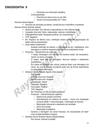 ENDODONTIA II 
19 
o Pacientes com disfunção hepática. 
 Corticosteróides: 
o Prescrito em dose única ou por 24h. 
o Causa imunossupressão por 7 dias. 
Abcesso Apical Agudo: 
 Acúmulo de secreção purulenta, constituído por neutrófilos e bactérias. 
Abcesso Dento Alveolar Agudo: 
 Queixa principal: Dor intensa e espontânea ou não; Edema facial. 
 Inspeção intra-oral: Cárie, restauração, edema e mobilidade. 
 Palpação/Percussão: Resposta positica, dor exacerbada. 
 TVP: Negativo 
 Rx: Ruptura da lâmina dura, rarefação óssea periapical, agudização da lesão crônica preexistente. 
 Qual melhor tratamento? 
 Analisar extensão do edema, a severidade da dor, estabelecer uma drenagem e verificar resposta do paciente ao tratamento inicial. 
 Protocolo – Atendimento de urgência: 
 1º etapa: Drenagem com incisão nos tecidos moles. Se necessário, inserir um dreno cirúrgico. 
 2º etapa: Após 24h da drenagem, deve-se realizar o tratamento endodôntico. 
 Em casos de inchaço não visível, pode-se fazer uma drenagem via canal, em que a coleção purulenta pode sair de forma espontânea ou após a instrumentação. 
 Abcesso Dento Alveolar Agudo (Intra-ósseo): 
 Dor severa 
 Inchaço intra-oral: Ausente 
 Edema extra-oral: Ausente 
 Localização: Apical 
 Palpação: Negativo 
 Percussão: Positivo 
 TVP: Negativo 
 Rx: Presença ou não de lesão periapical 
 Protocolo – Atendimento de urgência: 
o Abertura do acesso coronário 
o Debridamento do sistema de canais – Inicia com ampliação cervical (ODM + instrumentação + trefinação do forame) 
o Medicação intracanal e selamento da cavidade 
o Alívio da oclusão 
o Medicação analgésica 
 Quando a drenagem via canal fracassa, há necessidade de fazer uma complementação cirúrgica. 
 Abcesso Dento Alveolar Agudo (Subperióstea): 
 Dor severa, intensa e pulsátil.  