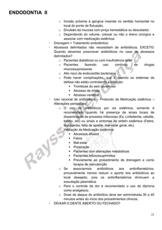 ENDODONTIA II 
21 
o Incisão próxima à gengiva inserida no sentido horizontal no local do ponto de flutuação. 
o Divulsão da mucosa com pinça hemostática ou descolador. 
o Dependendo do volume, colocar ou não o dreno cirúrgico e associar com medicação sistêmica. 
 Drenagem + Tratamento endodôntico 
 Abcessos delimitados não necessitam de antibióticos. EXCETO: Quando devemos prescrever antibióticos no caso de abcessos delimitados? 
o Pacientes diabéticos ou com insuficiência renal 
o Pacientes fazendo uso contínuo de drogas imunossupressoras 
o Alto risco de endocardite bacteriana 
o Pode haver complicações, que é quando os sistemas de defesa não estão controlando a infecção: 
 Trombose do seio cavernoso 
 Abcesso de órbita 
 Abcesso cerebral 
 Uso racional de antibióticos – Protocolo de Medicação sistêmica – Alterações periapicais: 
o O uso de antibióticos por via sistêmica, somente é recomendado quando há presença de sinais locais de disseminação do processo infeccioso (Ex: Linfadenite, celulite, trismo, etc) ou sinais e sintomas de ordem sistêmica (Febre, taquicardia, falta de apetite, mal-estar geral, etc). 
o Indicação da Medicação sistêmica: 
 Abcessos difusos 
 Febre 
 Mal-estar 
 Prostração 
 Pacientes com alterações metabólicas 
 Pacientes imunossuprimidos 
 Previamente ao procedimento de drenagem e como terapia de manutenção 
o Se associarmos antibióticos aos antiinflamatórios, provavelmente iremos reduzir o aporte dos antibióticos ao local desejado, pois os antiinflamatórios diminuem a exsudação plasmática. 
o Para o controle da dor é recomendado o uso da dipirona como analgésico. 
o Dose de ataque do antibiótico deve ser administrada 30 a 45 minutos antes do início dos procedimentos clínicos. 
 DEIXAR O DENTE ABERTO OU FECHADO?  